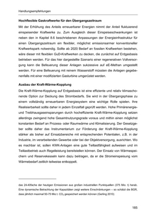 Handlungsempfehlungen


Hochflexible Gaskraftwerke für den Übergangszeitraum
Mit der Erhöhung des Anteils erneuerbarer Energien nimmt der Anteil fluktuierend
einspeisender Kraftwerke zu. Zum Ausgleich dieser Einspeiseschwankungen ist
neben den in Kapitel 8.6 beschriebenen Anpassungen der Energieinfrastruktur für
einen Übergangszeitraum ein flexibler, möglichst emissionsarmer konventioneller
Kraftwerkspark notwendig. Sollte ab 2020 Bedarf an fossilen Kraftwerken bestehen,
wäre dieser mit flexiblen GuD-Kraftwerken zu decken, die zunächst auf Erdgasbasis
betrieben werden. Für das hier dargestellte Szenario einer regenerativen Vollversor-
gung kann die Befeuerung dieser Anlagen sukzessive auf eE-Methan umgestellt
werden. Für eine Befeuerung mit reinem Wasserstoff müssten die Anlagen gegebe-
nenfalls mit einer modifizierten Gasturbine umgerüstet werden.

Ausbau der Kraft-Wärme-Kopplung
Die Kraft-Wärme-Kopplung auf Erdgasbasis ist eine effiziente und relativ klimascho-
nende Option zur Deckung des Strombedarfs. Sie wird in der Übergangsphase zu
einem vollständig erneuerbaren Energiesystem eine wichtige Rolle spielen. Ihre
Realisierbarkeit sollte daher in jedem Einzelfall geprüft werden. Hohe Primärenergie-
und Treibhausgaseinsparungen durch hocheffiziente Kraft-Wärme-Kopplung setzen
allerdings zwingend hohe Gesamtnutzungsgrade voraus und mithin einen möglichst
konstanten Bedarf an Prozess- oder Raumwärme und Klimatisierung. Der Gesetzge-
ber sollte daher das Instrumentarium zur Förderung der Kraft-Wärme-Kopplung
stärker als bisher auf Einsatzbereiche mit entsprechenden Potentialen, z.B. in der
Industrie, im verarbeitenden Gewerbe oder bei der Objektversorgung, ausrichten. Wo
es machbar ist, sollen KWK-Anlagen eine gute Teillastfähigkeit aufweisen und im
Teillastbetrieb auch Regelleistung bereitstellen können. Der Einsatz von Wärmespei-
chern und Reservekesseln kann dazu beitragen, da er die Stromeinspeisung vom
Wärmebedarf zeitlich teilweise entkoppelt.




das 24-40fache der heutigen Emissionen aus großen industriellen Punktquellen (375 Mio. t) herab.
Eine dynamische Betrachtung der Kapazitäten zeigt weitere Einschränkungen – so schätzt die BGR,
dass jährlich maximal 50-75 Mio t. CO2 gespeichert werden können (Gerling 2010)




                                                                                           185
 