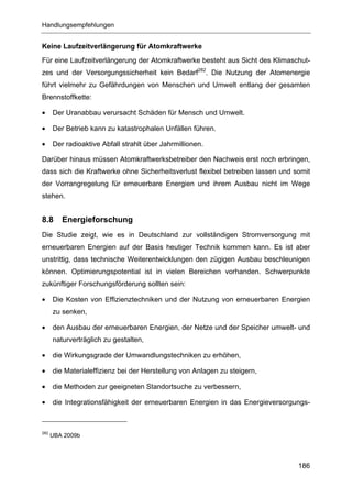 Handlungsempfehlungen


Keine Laufzeitverlängerung für Atomkraftwerke
Für eine Laufzeitverlängerung der Atomkraftwerke besteht aus Sicht des Klimaschut-
zes und der Versorgungssicherheit kein Bedarf282. Die Nutzung der Atomenergie
führt vielmehr zu Gefährdungen von Menschen und Umwelt entlang der gesamten
Brennstoffkette:

•     Der Uranabbau verursacht Schäden für Mensch und Umwelt.

•     Der Betrieb kann zu katastrophalen Unfällen führen.

•     Der radioaktive Abfall strahlt über Jahrmillionen.

Darüber hinaus müssen Atomkraftwerksbetreiber den Nachweis erst noch erbringen,
dass sich die Kraftwerke ohne Sicherheitsverlust flexibel betreiben lassen und somit
der Vorrangregelung für erneuerbare Energien und ihrem Ausbau nicht im Wege
stehen.


8.8      Energieforschung
Die Studie zeigt, wie es in Deutschland zur vollständigen Stromversorgung mit
erneuerbaren Energien auf der Basis heutiger Technik kommen kann. Es ist aber
unstrittig, dass technische Weiterentwicklungen den zügigen Ausbau beschleunigen
können. Optimierungspotential ist in vielen Bereichen vorhanden. Schwerpunkte
zukünftiger Forschungsförderung sollten sein:

•     Die Kosten von Effizienztechniken und der Nutzung von erneuerbaren Energien
      zu senken,

•     den Ausbau der erneuerbaren Energien, der Netze und der Speicher umwelt- und
      naturverträglich zu gestalten,

•     die Wirkungsgrade der Umwandlungstechniken zu erhöhen,

•     die Materialeffizienz bei der Herstellung von Anlagen zu steigern,

•     die Methoden zur geeigneten Standortsuche zu verbessern,

•     die Integrationsfähigkeit der erneuerbaren Energien in das Energieversorgungs-



282
      UBA 2009b




                                                                                186
 