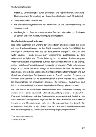 Handlungsempfehlungen


       system zu verbessern (z.B. durch Steuerungs- und Regeltechniken, Smart-Grid-
       Konzepten sowie Bereitstellung von Systemdienstleistungen durch EE-Anlagen),

•      Speichertechniken zu entwickeln,

•      die Wärmedämmeigenschaften von Materialien für die Gebäudedämmung zu
       verbessern und

•      den Energie- und Ressourcenverbrauch von Produktionstechniken und Produkten
       zu senken und deren Marktdurchdringung zu verbessern.

Dem Fachkräftemangel vorbeugen
Das stetige Wachstum der Branche der erneuerbaren Energien spiegelt sich auch
auf dem Arbeitsmarkt wieder. Im Jahr 2009 verdankten bereits über 300.000 Be-
schäftigte in Deutschland ihren Job den erneuerbaren Energien283. Ihre Zahl wird
weiter wachsen – doch müssen auch entsprechende Qualifikationen auf dem
Arbeitsmarkt verfügbar sein. Für die Sicherung und den weiteren Ausbau der guten
Wettbewerbsposition Deutschlands auf den internationalen Märkten ist es wichtig,
einem zukünftigen Fachkräftemangel rechtzeitig vorzubeugen. Viele Unternehmen
klagen schon heute über einen Mangel an qualifiziertem Personal. Bei den in der
Branche der erneuerbaren Energien nachgefragten Ingenieurfachrichtungen sind auf
Grund der rückläufigen Studierendenzahlen in Zukunft ebenfalls Probleme zu
erwarten. Zwar befindet sich die Studienlandschaft in einem Wechsel hin zu speziel-
len Studiengängen für erneuerbare Energien. Die bisherigen Maßnahmen sind
jedoch nicht ausreichend, um dem drohenden Fachkräftemangel vorzubeugen.

Um den Bedarf an qualifizierten Mitarbeiterinnen und Mitarbeitern langfristig zu
sichern, müssen schon heute die berufliche Erstausbildung ebenso wie die berufliche
Fort- und Weiterbildung und das Studienangebot ausgeweitet und flexibel an die
stets neuen Anforderungsprofile angepasst werden. Ältere Fachkräfte sind stärker zu
integrieren und Berufseinsteiger mehr über Berufsperspektiven im Bereich der
erneuerbaren Energien zu informieren. Dies kann z.B. durch Ausbildungsmessen
oder ein Internetportal zu Studien- und Fortbildungsangeboten geschehen284.


283
      DLR/DIW/ZSW/GWS 2010
284
      Bühler et al. 2007




                                                                                187
 