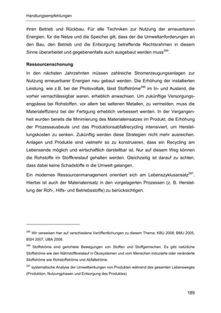 Handlungsempfehlungen


ihren Betrieb und Rückbau. Für alle Techniken zur Nutzung der erneuerbaren
Energien, für die Netze und die Speicher gilt, dass der die Umweltanforderungen an
den Bau, den Betrieb und die Entsorgung betreffende Rechtsrahmen in diesem
Sinne überarbeitet und gegebenenfalls auch ausgebaut werden muss285.

Ressourcenschonung
In den nächsten Jahrzehnten müssen zahlreiche Stromerzeugungsanlagen zur
Nutzung erneuerbarer Energien neu gebaut werden. Die Erhöhung der installierten
Leistung, wie z.B. bei der Photovoltaik, lässt Stoffströme286 im In- und Ausland, die
vorher vernachlässigbar waren, erheblich anwachsen. Um zukünftige Versorgungs-
engpässe bei Rohstoffen, vor allem bei seltenen Metallen, zu vermeiden, muss die
Materialeffizienz bei der Fertigung erheblich verbessert werden. In der Vergangen-
heit wurden bereits die Minimierung des Materialeinsatzes im Produkt, die Erhöhung
der Prozessausbeute und das Produktionsabfallrecycling intensiviert, um Herstel-
lungskosten zu senken. Zukünftig werden diese Strategien nicht mehr ausreichen.
Anlagen und Produkte sind vielmehr so zu konstruieren, dass ein Recycling am
Lebensende möglich und wirtschaftlich darstellbar ist. Nur auf diesem Weg können
die Rohstoffe im Stoffkreislauf gehalten werden. Gleichzeitig ist darauf zu achten,
dass dabei keine Schadstoffe in die Umwelt gelangen.

Ein modernes Ressourcenmanagement orientiert sich am Lebenszyklusansatz287.
Hierbei ist auch der Materialeinsatz in den vorgelagerten Prozessen (z. B. Herstel-
lung der Roh-, Hilfs- und Betriebsstoffe) zu berücksichtigen.




285
      Wir verweisen hier auf verschiedene Veröffentlichungen zu diesem Thema: KBU 2008; BMU 2005,
BSH 2007, UBA 2008.
286
      Stoffströme sind gerichtete Bewegungen von Stoffen und Stoffgemischen. Es gibt natürliche
Stoffströme wie den Nährstoffkreislauf in Ökosystemen und vom Menschen induzierte oder veränderte
Stoffströme wie Rohstoffströme und Abfallströme.
287
      systematische Analyse der Umweltwirkungen von Produkten während des gesamten Lebensweges
(Produktion, Nutzungphasen und Entsorgung des Produktes)




                                                                                            189
 
