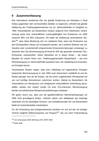 Zusammenfassung



9       Zusammenfassung
Das international anerkannte Ziel, die globale Erwärmung auf höchstens 2 Grad
Celsius gegenüber dem vorindustriellen Zeitalter zu begrenzen, erfordert die globale
Halbierung der Treibhausgasemissionen bis zur Jahrhundertmitte im Vergleich zu
1990. Industrieländer wie Deutschland müssen aufgrund ihrer historischen Verant-
wortung sowie ihrer wirtschaftlichen Leistungsfähigkeit ihre Emissionen bis 2050
zwischen 80% und 95% reduzieren. Wir teilen die Auffassung verschiedener Stu-
dien288, dass diese Minderung sich nur realisieren lässt, wenn die Emissionen aus
dem Energiesektor nahezu auf null gesenkt werden, da in anderen Sektoren wie z.B.
Industrie oder Landwirtschaft entsprechende Emissionsminderungen schwieriger zu
erreichen sind. Die Stromerzeugung ist heute für 40% der gesamten deutschen CO2-
Emissionen verantwortlich. Daher betrachten wir in dieser Studie – als ersten
Baustein für unsere Vision vom „Treibhausgasneutralen Deutschland“ – wie eine
Stromerzeugung zur Jahrhundertmitte aussehen kann, die vollständig auf erneuerba-
ren Energien beruht.

Verschiedene Studien zeigen, dass eine vollständig auf regenerativen Energien
basierende Stromversorgung im Jahr 2050 auch ökonomisch vorteilhaft ist und die
Kosten geringer sind als die Kosten, die bei einem ungebremsten Klimawandel auf
uns und künftige Generationen zukommen würden. Gelingt es Deutschland, die
Vereinbarkeit von Klimaschutz und erfolgreicher wirtschaftlicher Entwicklung darzu-
stellen, werden sich andere Länder mit einer CO2-intensiven Stromerzeugung
leichter auf ambitionierte Klimaschutzverpflichtungen einlassen.

Wir gehen davon aus, dass sich die gesellschaftlichen Rahmenbedingungen bis
2050 nicht grundlegend ändern. Vielmehr setzen sich stattdessen der bisherige
Lebensstil und die derzeitigen Konsum- und Verhaltensmuster fort und Deutschland
bleibt ein hochentwickeltes Industrieland.

Für die Entwicklung des Energieverbrauchs beziehen wir uns auf das mit heutiger
Technik mögliche Referenzszenario von Prognos289, das von einer Fortschreibung

288
      Z.B. Greenpeace 2009, McKinsey 2010, WWF 2009
289
      WWF 2009




                                                                                190
 
