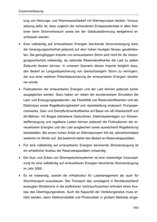 Zusammenfassung


    lung von Heizungs- und Warmwasserbedarf mit Wärmepumpen decken. Voraus-
    setzung dafür ist, dass zugleich die vorhandenen Einsparpotentiale in allen Sek-
    toren beim Stromverbrauch sowie bei der Gebäudedämmung weitgehend er-
    schlossen werden.

•   Eine vollständig auf erneuerbaren Energien beruhende Stromversorgung kann
    die Versorgungssicherheit jederzeit auf dem hohen heutigen Niveau gewährleis-
    ten. Die geringfügigen Importe von erneuerbarem Strom sind nicht für die Versor-
    gungssicherheit notwendig, da nationale Reservekraftwerke die Last zu jedem
    Zeitpunkt decken können. In unserem Szenario dienen Importe lediglich dazu,
    den Bedarf an Langzeitspeicherung von überschüssigem Strom zu verringern,
    der aus einer weiteren Potentialausnutzung der erneuerbaren Energien resultie-
    ren würde.

•   Fluktuationen der erneuerbaren Energien und der Last können jederzeit sicher
    ausgeglichen werden. Dazu haben wir neben der stundenweisen Simulation die
    Last- und Erzeugungsgradienten, die Flexibilität von Reservekraftwerken und der
    Elektrolyse sowie Regelleistungsbedarf und -bereitstellung analysiert. Pumpspei-
    cherwerke, Gas- und Dampfturbinenkraftwerke auf Basis von eE-Wasserstoff und
    eE-Methan, mit Biogas betriebene Gasturbinen, Elektrolyseanlagen zur Wasser-
    stofferzeugung und regelbare Lasten können jederzeit die Fluktuationen der er-
    neuerbaren Energien und der Last ausgleichen sowie ausreichend Regelleistung
    bereitstellen. Bei einem hohen Anteil an Wärmepumpen tritt die Jahreshöchstlast
    weiterhin im Winter auf. Sie bestimmt daher den Bedarf an Reservekapazitäten.

•   Für eine vollständig auf erneuerbaren Energien beruhende Stromerzeugung ist
    ein erheblicher Ausbau der Reservekapazitäten notwendig.

•   Der Aus- und Zubau von Stromspeichersystemen ist eine notwendige Vorausset-
    zung für eine vollständig auf erneuerbaren Energien beruhende Stromerzeugung
    im Jahr 2050.

•   Es ist notwendig, sowohl die Infrastruktur für Lastmanagement als auch für
    Stromtransport auszubauen. Der Transport des vorwiegend in Norddeutschland
    erzeugten Windstroms in die südlicheren Verbrauchszentren erfordert einen Aus-
    bau des Übertragungsnetzes. Auch die Kapazität der Verteilungsnetze muss er-
    höht werden, wenn Elektromobilität und Photovoltaik in großem Maßstab einge-


                                                                                193
 