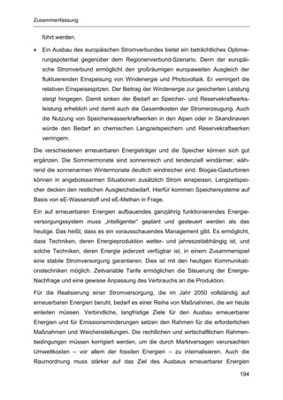 Zusammenfassung


    führt werden.

•   Ein Ausbau des europäischen Stromverbundes bietet ein beträchtliches Optimie-
    rungspotential gegenüber dem Regionenverbund-Szenario. Denn der europäi-
    sche Stromverbund ermöglicht den großräumigen europaweiten Ausgleich der
    fluktuierenden Einspeisung von Windenergie und Photovoltaik. Er verringert die
    relativen Einspeisespitzen. Der Beitrag der Windenergie zur gesicherten Leistung
    steigt hingegen. Damit sinken der Bedarf an Speicher- und Reservekraftwerks-
    leistung erheblich und damit auch die Gesamtkosten der Stromerzeugung. Auch
    die Nutzung von Speicherwasserkraftwerken in den Alpen oder in Skandinavien
    würde den Bedarf an chemischen Langzeitspeichern und Reservekraftwerken
    verringern.

Die verschiedenen erneuerbaren Energieträger und die Speicher können sich gut
ergänzen. Die Sommermonate sind sonnenreich und tendenziell windärmer, wäh-
rend die sonnenarmen Wintermonate deutlich windreicher sind. Biogas-Gasturbinen
können in angebotssarmen Situationen zusätzlich Strom einspeisen. Langzeitspei-
cher decken den restlichen Ausgleichsbedarf. Hierfür kommen Speichersysteme auf
Basis von eE-Wasserstoff und eE-Methan in Frage.

Ein auf erneuerbaren Energien aufbauendes ganzjährig funktionierendes Energie-
versorgungssystem muss „intelligenter“ geplant und gesteuert werden als das
heutige. Das heißt, dass es ein vorausschauendes Management gibt. Es ermöglicht,
dass Techniken, deren Energieproduktion wetter- und jahreszeitabhängig ist, und
solche Techniken, deren Energie jederzeit verfügbar ist, in einem Zusammenspiel
eine stabile Stromversorgung garantieren. Dies ist mit den heutigen Kommunikati-
onstechniken möglich. Zeitvariable Tarife ermöglichen die Steuerung der Energie-
Nachfrage und eine gewisse Anpassung des Verbrauchs an die Produktion.

Für die Realisierung einer Stromversorgung, die im Jahr 2050 vollständig auf
erneuerbaren Energien beruht, bedarf es einer Reihe von Maßnahmen, die wir heute
einleiten müssen. Verbindliche, langfristige Ziele für den Ausbau erneuerbarer
Energien und für Emissionsminderungen setzen den Rahmen für die erforderlichen
Maßnahmen und Weichenstellungen. Die rechtlichen und wirtschaftlichen Rahmen-
bedingungen müssen korrigiert werden, um die durch Marktversagen verursachten
Umweltkosten – vor allem der fossilen Energien – zu internalisieren. Auch die
Raumordnung muss stärker auf das Ziel des Ausbaus erneuerbarer Energien

                                                                                194
 