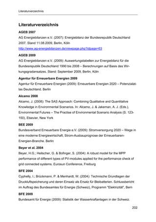 Literaturverzeichnis



Literaturverzeichnis
AGEB 2007
AG Energiebilanzen e.V. (2007): Energiebilanz der Bundesrepublik Deutschland
2007. Stand 11.08.2009, Berlin, Köln
http://www.ag-energiebilanzen.de/viewpage.php?idpage=63

AGEB 2009
AG Energiebilanzen e.V. (2009): Auswertungstabellen zur Energiebilanz für die
Bundesrepublik Deutschland 1990 bis 2008 – Berechnungen auf Basis des Wir-
kungsgradansatzes. Stand: September 2009, Berlin, Köln

Agentur für Erneuerbare Energien 2009
Agentur für Erneuerbare Energien (2009): Erneuerbare Energien 2020 – Potenzialat-
las Deutschland. Berlin

Alcamo 2008
Alcamo, J. (2008): The SAS Approach: Combining Qualitative and Quantitative
Knowledge in Environmental Scenarios. In: Alcamo, J. & Jakeman, A. J. (Eds.),
Environmental Futures – The Practise of Environmental Scenario Analysis (S. 123-
150), Elsevier, New York

BEE 2009
Bundesverband Erneuerbare Energie e.V. (2009): Stromversorgung 2020 – Wege in
eine moderne Energiewirtschaft, Strom-Ausbauprognose der Erneuerbaren-
Energien-Branche. Berlin

Beyer et al. 2004
Beyer, H.G.; Heilscher, G. & Bofinger, S. (2004): A robust model for the MPP
performance of different types of PV-modules applied for the performance check of
grid connected systems. Eurosun Conference, Freiburg

BFE 2004
Cyphelly, I.; Brückmann, P. & Menhardt, W. (2004): Technische Grundlagen der
Druckluftspeicherung und deren Einsatz als Ersatz für Bleibatterien. Schlussbericht
im Auftrag des Bundesamtes für Energie (Schweiz), Programm "Elektrizität", Bern

BFE 2009
Bundesamt für Energie (2009): Statistik der Wasserkraftanlagen in der Schweiz.

                                                                                 202
 