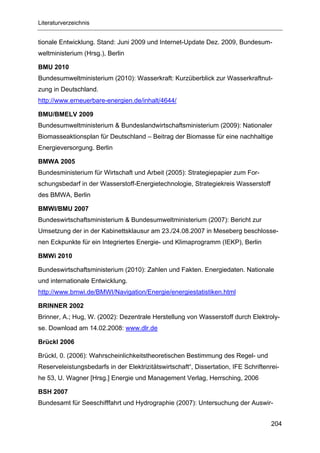 Literaturverzeichnis


tionale Entwicklung. Stand: Juni 2009 und Internet-Update Dez. 2009, Bundesum-
weltministerium (Hrsg.), Berlin

BMU 2010
Bundesumweltministerium (2010): Wasserkraft: Kurzüberblick zur Wasserkraftnut-
zung in Deutschland.
http://www.erneuerbare-energien.de/inhalt/4644/

BMU/BMELV 2009
Bundesumweltministerium & Bundeslandwirtschaftsministerium (2009): Nationaler
Biomasseaktionsplan für Deutschland – Beitrag der Biomasse für eine nachhaltige
Energieversorgung. Berlin

BMWA 2005
Bundesministerium für Wirtschaft und Arbeit (2005): Strategiepapier zum For-
schungsbedarf in der Wasserstoff-Energietechnologie, Strategiekreis Wasserstoff
des BMWA, Berlin

BMWI/BMU 2007
Bundeswirtschaftsministerium & Bundesumweltministerium (2007): Bericht zur
Umsetzung der in der Kabinettsklausur am 23./24.08.2007 in Meseberg beschlosse-
nen Eckpunkte für ein Integriertes Energie- und Klimaprogramm (IEKP), Berlin

BMWi 2010

Bundeswirtschaftsministerium (2010): Zahlen und Fakten. Energiedaten. Nationale
und internationale Entwicklung.
http://www.bmwi.de/BMWI/Navigation/Energie/energiestatistiken.html

BRINNER 2002
Brinner, A.; Hug, W. (2002): Dezentrale Herstellung von Wasserstoff durch Elektroly-
se. Download am 14.02.2008: www.dlr.de

Brückl 2006

Brückl, 0. (2006): Wahrscheinlichkeitstheoretischen Bestimmung des Regel- und
Reserveleistungsbedarfs in der Elektrizitätswirtschaft“, Dissertation, IFE Schriftenrei-
he 53, U. Wagner [Hrsg.] Energie und Management Verlag, Herrsching, 2006

BSH 2007
Bundesamt für Seeschifffahrt und Hydrographie (2007): Untersuchung der Auswir-


                                                                                     204
 