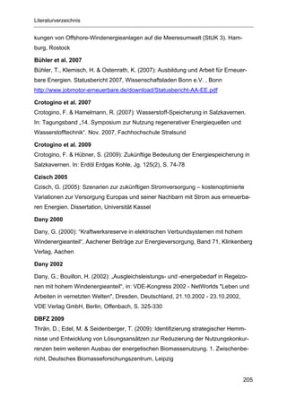 Literaturverzeichnis


kungen von Offshore-Windenergieanlagen auf die Meeresumwelt (StUK 3). Ham-
burg, Rostock

Bühler et al. 2007
Bühler, T., Klemisch, H. & Ostenrath, K. (2007): Ausbildung und Arbeit für Erneuer-
bare Energien. Statusbericht 2007, Wissenschaftsladen Bonn e.V. , Bonn
http://www.jobmotor-erneuerbare.de/download/Statusbericht-AA-EE.pdf

Crotogino et al. 2007
Crotogino, F. & Hamelmann, R. (2007): Wasserstoff-Speicherung in Salzkavernen.
In: Tagungsband „14. Symposium zur Nutzung regenerativer Energiequellen und
Wasserstofftechnik“. Nov. 2007, Fachhochschule Stralsund

Crotogino et al. 2009
Crotogino, F. & Hübner, S. (2009): Zukünftige Bedeutung der Energiespeicherung in
Salzkavernen. In: Erdöl Erdgas Kohle, Jg. 125(2), S. 74-78

Czisch 2005
Czisch, G. (2005): Szenarien zur zukünftigen Stromversorgung – kostenoptimierte
Variationen zur Versorgung Europas und seiner Nachbarn mit Strom aus erneuerba-
ren Energien. Dissertation, Universität Kassel

Dany 2000

Dany, G. (2000): “Kraftwerksreserve in elektrischen Verbundsystemen mit hohem
Windenergieanteil“, Aachener Beiträge zur Energieversorgung, Band 71, Klinkenberg
Verlag, Aachen

Dany 2002

Dany, G.; Bouillon, H. (2002): „Ausgleichsleistungs- und -energiebedarf in Regelzo-
nen mit hohem Windenergieanteil“, in: VDE-Kongress 2002 - NetWorlds "Leben und
Arbeiten in vernetzten Welten", Dresden, Deutschland, 21.10.2002 - 23.10.2002,
VDE Verlag GmbH, Berlin, Offenbach, S. 325-330

DBFZ 2009
Thrän, D.; Edel, M. & Seidenberger, T. (2009): Identifizierung strategischer Hemm-
nisse und Entwicklung von Lösungsansätzen zur Reduzierung der Nutzungskonkur-
renzen beim weiteren Ausbau der energetischen Biomassenutzung. 1. Zwischenbe-
richt, Deutsches Biomasseforschungszentrum, Leipzig


                                                                                 205
 