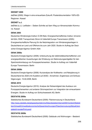 Literaturverzeichnis


DEENET 2009
deENet (2009): Wege in eine erneuerbare Zukunft. Posterdokumentation 100%-EE-
Regionen. Kassel

DEENET o.J.
deENet (o.J.): Leitfaden – Sieben Schritte auf dem Weg zur klimaneutralen Kommu-
ne. Kassel

DENA 2005
Deutsches Windenergie-Institut; E.ON Netz; Energiewirtschaftliches Institut, Universi-
tät Köln; RWE Transportnetz Strom & Vattenfall Europe Transmission (2005):
Energiewirtschaftliche Planung für die Netzintegration von Windenergieanlagen in
Deutschland an Land und Offshore bis zum Jahr 2020. Studie im Auftrag der Deut-
schen Energie-Agentur GmbH; Köln

DENA 2008a
Deutsche Energie-Agentur (2008): Untersuchung der elektrizitätswirtschaftlichen und
energiepolitischen Auswirkungen der Erhebung von Netznutzungsentgelten für den
Speicherstrombezug von Pumpspeicherwerken. Studie im Auftrag von Vattenfall
Europe Transmission; Berlin

DENA 2008b
Deutsche Energie-Agentur (2008): Kurzanalyse der Kraftwerks- und Netzplanung in
Deutschland bis 2020 (mit Ausblick auf 2030) - Annahmen, Ergebnisse und Schluss-
folgerungen. 15.04.2008, Berlin

DENA 2010
Deutsche Energie-Agentur (2010): Analyse der Notwendigkeit des Ausbaus von
Pumpspeicherwerken und anderen Stromspeichern zur Integration der erneuerbaren
Energien. Studie im Auftrag von Schluchseewerk AG; Berlin

DESTATIS 2009a
Statistisches Bundesamt Deutschland (2009): Flächennutzung in Deutschland.
http://www.destatis.de/jetspeed/portal/cms/Sites/destatis/Internet/DE/Content/Statisti
ken/Umwelt/UmweltoekonomischeGesamtrechnungen/Flaechennutzung/Aktuell,tem
plateId=renderPrint.psml

DESTATIS 2009b
Statistisches Bundesamt Deutschland (2009): Gebäude und Wohnungen – Bestand

                                                                                   206
 