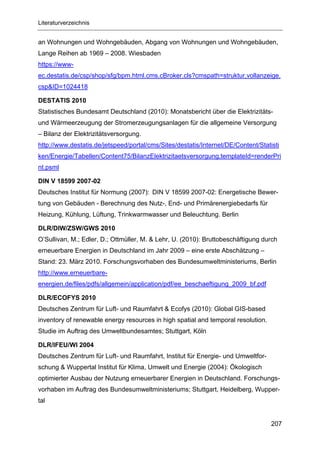 Literaturverzeichnis


an Wohnungen und Wohngebäuden, Abgang von Wohnungen und Wohngebäuden,
Lange Reihen ab 1969 – 2008. Wiesbaden
https://www-
ec.destatis.de/csp/shop/sfg/bpm.html.cms.cBroker.cls?cmspath=struktur,vollanzeige.
csp&ID=1024418

DESTATIS 2010
Statistisches Bundesamt Deutschland (2010): Monatsbericht über die Elektrizitäts-
und Wärmeerzeugung der Stromerzeugungsanlagen für die allgemeine Versorgung
– Bilanz der Elektrizitätsversorgung.
http://www.destatis.de/jetspeed/portal/cms/Sites/destatis/Internet/DE/Content/Statisti
ken/Energie/Tabellen/Content75/BilanzElektrizitaetsversorgung,templateId=renderPri
nt.psml

DIN V 18599 2007-02
Deutsches Institut für Normung (2007): DIN V 18599 2007-02: Energetische Bewer-
tung von Gebäuden - Berechnung des Nutz-, End- und Primärenergiebedarfs für
Heizung, Kühlung, Lüftung, Trinkwarmwasser und Beleuchtung. Berlin

DLR/DIW/ZSW/GWS 2010
O’Sullivan, M.; Edler, D.; Ottmüller, M. & Lehr, U. (2010): Bruttobeschäftigung durch
erneuerbare Energien in Deutschland im Jahr 2009 – eine erste Abschätzung –
Stand: 23. März 2010. Forschungsvorhaben des Bundesumweltministeriums, Berlin
http://www.erneuerbare-
energien.de/files/pdfs/allgemein/application/pdf/ee_beschaeftigung_2009_bf.pdf

DLR/ECOFYS 2010
Deutsches Zentrum für Luft- und Raumfahrt & Ecofys (2010): Global GIS-based
inventory of renewable energy resources in high spatial and temporal resolution.
Studie im Auftrag des Umweltbundesamtes; Stuttgart, Köln

DLR/IFEU/WI 2004
Deutsches Zentrum für Luft- und Raumfahrt, Institut für Energie- und Umweltfor-
schung & Wuppertal Institut für Klima, Umwelt und Energie (2004): Ökologisch
optimierter Ausbau der Nutzung erneuerbarer Energien in Deutschland. Forschungs-
vorhaben im Auftrag des Bundesumweltministeriums; Stuttgart, Heidelberg, Wupper-
tal


                                                                                   207
 