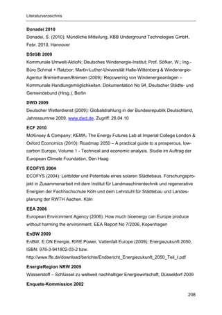 Literaturverzeichnis


Donadei 2010
Donadei, S. (2010): Mündliche Mitteilung, KBB Underground Technologies GmbH,
Febr. 2010, Hannover

DStGB 2009
Kommunale Umwelt-AktioN; Deutsches Windenergie-Institut; Prof. Söfker, W.; Ing.-
Büro Schmal + Ratzbor; Martin-Luther-Universität Halle-Wittenberg & Windenergie-
Agentur Bremerhaven/Bremen (2009): Repowering von Windenergieanlagen –
Kommunale Handlungsmöglichkeiten. Dokumentation No 94, Deutscher Städte- und
Gemeindebund (Hrsg.), Berlin

DWD 2009
Deutscher Wetterdienst (2009): Globalstrahlung in der Bundesrepublik Deutschland,
Jahressumme 2009. www.dwd.de, Zugriff: 26.04.10

ECF 2010
McKinsey & Company; KEMA; The Energy Futures Lab at Imperial College London &
Oxford Economics (2010): Roadmap 2050 – A practical guide to a prosperous, low-
carbon Europe, Volume 1 - Technical and economic analysis. Studie im Auftrag der
European Climate Foundation, Den Haag

ECOFYS 2004
ECOFYS (2004): Leitbilder und Potentiale eines solaren Städtebaus. Forschungspro-
jekt in Zusammenarbeit mit dem Institut für Landmaschinentechnik und regenerative
Energien der Fachhochschule Köln und dem Lehrstuhl für Städtebau und Landes-
planung der RWTH Aachen. Köln

EEA 2006
European Environment Agency (2006): How much bioenergy can Europe produce
without harming the environment. EEA Report No 7/2006, Kopenhagen

EnBW 2009
EnBW, E.ON Energie, RWE Power, Vattenfall Europe (2009): Energiezukunft 2050,
ISBN: 978-3-941802-03-2 bzw.
http://www.ffe.de/download/berichte/Endbericht_Energiezukunft_2050_Teil_I.pdf

EnergieRegion NRW 2009
Wasserstoff – Schlüssel zu weltweit nachhaltiger Energiewirtschaft, Düsseldorf 2009

Enquete-Kommission 2002

                                                                                208
 