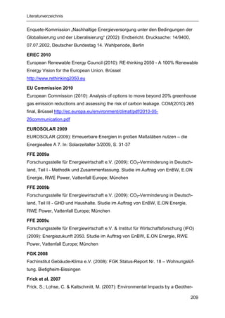 Literaturverzeichnis


Enquete-Kommission „Nachhaltige Energieversorgung unter den Bedingungen der
Globalisierung und der Liberalisierung“ (2002): Endbericht. Drucksache: 14/9400,
07.07.2002, Deutscher Bundestag 14. Wahlperiode, Berlin

EREC 2010
European Renewable Energy Council (2010): RE-thinking 2050 - A 100% Renewable
Energy Vision for the European Union. Brüssel
http://www.rethinking2050.eu

EU Commission 2010
European Commission (2010): Analysis of options to move beyond 20% greenhouse
gas emission reductions and assessing the risk of carbon leakage. COM(2010) 265
final, Brüssel http://ec.europa.eu/environment/climat/pdf/2010-05-
26communication.pdf

EUROSOLAR 2009
EUROSOLAR (2009): Erneuerbare Energien in großen Maßstäben nutzen – die
Energieallee A 7. In: Solarzeitalter 3/2009, S. 31-37

FFE 2009a
Forschungsstelle für Energiewirtschaft e.V. (2009): CO2-Verminderung in Deutsch-
land, Teil I - Methodik und Zusammenfassung. Studie im Auftrag von EnBW, E.ON
Energie, RWE Power, Vattenfall Europe; München

FFE 2009b
Forschungsstelle für Energiewirtschaft e.V. (2009): CO2-Verminderung in Deutsch-
land, Teil III - GHD und Haushalte. Studie im Auftrag von EnBW, E.ON Energie,
RWE Power, Vattenfall Europe; München

FFE 2009c
Forschungsstelle für Energiewirtschaft e.V. & Institut für Wirtschaftsforschung (IFO)
(2009): Energiezukunft 2050. Studie im Auftrag von EnBW, E.ON Energie, RWE
Power, Vattenfall Europe; München

FGK 2008
Fachinstitut Gebäude-Klima e.V. (2008): FGK Status-Report Nr. 18 – Wohnungslüf-
tung. Bietigheim-Bissingen

Frick et al. 2007
Frick, S.; Lohse, C. & Kaltschmitt, M. (2007): Environmental Impacts by a Geother-

                                                                                   209
 