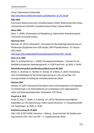 Literaturverzeichnis


(Hrsg.), Niederwiesa-Lichtenwalde
http://www.leibniz-institut.de/cms/pdf_pub/kaltschmitt_25_04_08.pdf

KBU 2005
Kommission Bodenschutz beim Umweltbundesamt (2008): Bodenschutz beim Anbau
nachwachsender Rohstoffe. Umweltbundesamt (Hrsg.), Dessau-Roßlau

Klaus 2008
Klaus, T. (2008): Windenergie und Regelleistung. Diplomarbeit, Brandenburgische
Technische Universität Cottbus

Kleimaier 2010
Kleimaier, M. (2010): Wasserstoff – Eine Option für die langfristige Speicherung von
Windenergie (Ergebnisse einer VDE-Studie). DWV Pressekonferenz, 18. Februar
2010, Berlin
http://www.h2de.net/aktuelles/Pressemeldungen/2010/pm1001_vde.pdf

Klein et al. 2009
Klein, K. & Schernthanner, J. (2009): Pumpspeicherkraftwerke – Garanten für die
Stabilität europäischer Übertragungsnetze. In: VGB PowerTech, Jg. 89(9), S. 58-65

Klinski/Buchholz/Schulte/WindGuard/BioConsult SH 2007
Klinski, S.; Buchholz, H.; Rehfeld, K.; Schulte, M. & Nehls, G. (2007): Entwicklung
einer Umweltstrategie für die Windenergienutzung an Land und auf See. For-
schungsvorhaben im Auftrag des Umweltbundesamtes, Berlin

Klobasa 2007
Klobasa, M. (2007): Dynamische Simulation eines Lastmanagements und Integration
von Windenergie in ein Elektrizitätsnetz auf Landesebene unter regelungstechni-
schen und Kostengesichtspunkten. Dissertation, ETH Zürich

Knopf et al. 2010
Knopf, S.; May, F.; Müller, C. & Gerling, J.P. (2010): Neuberechnung möglicher
Kapazitäten zur CO2-Speicherung in tiefen Aquifer-Strukturen. In: Energiewirtschaftli-
che Tagesfragen, Jg. 60(4), S. 76-80

Koalitionsvertrag 26.10.2009
CDU, CSU & FDP (2009): Wachstum – Bildung – Zusammenhalt. Der Koalitionsver-
trag zwischen CDU, CSU und FDP - 17. Legislaturperiode. Berlin



                                                                                  212
 