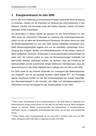 Energieverbrauch im Jahr 2050



3       Energieverbrauch im Jahr 2050
Um im Jahr eine vollständig auf erneuerbaren Energien basierende Stromversorgung
zu erreichen, müssen wir die Potentiale zur Senkung des Stromverbrauchs in den
Sektoren Industrie und Haushalte sowie dem Sektor Gewerbe, Handel und Dienst-
leistungen (GHD) ausschöpfen.

Wir beschreiben in diesem Kapitel ein Szenario für den Stromverbrauch im Jahr
2050 sowie die technischen Potentiale zur Senkung des Endenergieverbrauchs,
wobei uns hier vor allem der Stromverbrauch interessiert. Wir gehen davon aus, dass
die Minderungspotentiale bis zum Jahr 2050 nahezu vollständig erschlossen sind.
Diese Minderungspotentiale ergeben sich aus der erwarteten vollständigen Durch-
dringung des Anlagen-, Geräte- und Gebäudebestandes mit den besten, heute am
Markt verfügbaren Techniken. Änderungen im Nutzungsverhalten berücksichtigen wir
indes nicht. Wir nehmen zudem an, dass die Stromanwendungen Kraftstoffe und
Brennstoffe teilweise verdrängen werden. So bewirken etwa die Einführung der
Elektromobilität und der zunehmende Einsatz elektrischer Wärmepumpen, dass der
Stromverbrauch im Jahr 2050 insgesamt kaum niedriger sein wird als im Jahr 2005.

Für GHD sowie für die Industrie verwenden wir vorwiegend das Referenzszenario
von Prognos34, das wir als plausibel einstufen (siehe Kapitel 2)35. Auf Grundlage
eigener Annahmen ermitteln wir den den Endenergiebedarf der privaten Haushalte,
den Raumwärmebedarf in der Industrie, den Kälte- und Klimatisierungsbedarf im
GHD-Sektor und den Strombedarf für den Straßenverkehr im Jahr 2050.




34
     Nach unserer Einschätzung ist das Innovationsszenario in der WWF-Studie im Gegensatz zum
Referenzszenario überaus anspruchsvoll und nicht allein mit der besten heute am Markt verfügbaren
Technik zu erreichen. Weitere Innovationsschritte, wie beispielsweise im Innovationsszenario
beschrieben, können zu zusätzlichen Energieeinsparungen führen, die hier aber nicht berücksichtigt
werden.
35
     Einige Studien weisen Einsparpotentiale bis zum Jahr 2050 in ähnlicher Höhe aus, z.B. BMU
2009a, Greenpeace 2009, UBA 2002, im Gegensatz zu bspw. FFE 2009c




                                                                                               24
 
