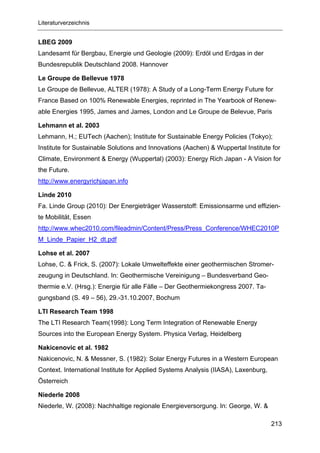 Literaturverzeichnis


LBEG 2009
Landesamt für Bergbau, Energie und Geologie (2009): Erdöl und Erdgas in der
Bundesrepublik Deutschland 2008. Hannover

Le Groupe de Bellevue 1978
Le Groupe de Bellevue, ALTER (1978): A Study of a Long-Term Energy Future for
France Based on 100% Renewable Energies, reprinted in The Yearbook of Renew-
able Energies 1995, James and James, London and Le Groupe de Belevue, Paris

Lehmann et al. 2003
Lehmann, H.; EUTech (Aachen); Institute for Sustainable Energy Policies (Tokyo);
Institute for Sustainable Solutions and Innovations (Aachen) & Wuppertal Institute for
Climate, Environment & Energy (Wuppertal) (2003): Energy Rich Japan - A Vision for
the Future.
http://www.energyrichjapan.info

Linde 2010
Fa. Linde Group (2010): Der Energieträger Wasserstoff: Emissionsarme und effizien-
te Mobilität, Essen
http://www.whec2010.com/fileadmin/Content/Press/Press_Conference/WHEC2010P
M_Linde_Papier_H2_dt.pdf

Lohse et al. 2007
Lohse, C. & Frick, S. (2007): Lokale Umwelteffekte einer geothermischen Stromer-
zeugung in Deutschland. In: Geothermische Vereinigung – Bundesverband Geo-
thermie e.V. (Hrsg.): Energie für alle Fälle – Der Geothermiekongress 2007. Ta-
gungsband (S. 49 – 56), 29.-31.10.2007, Bochum

LTI Research Team 1998
The LTI Research Team(1998): Long Term Integration of Renewable Energy
Sources into the European Energy System. Physica Verlag, Heidelberg

Nakicenovic et al. 1982
Nakicenovic, N. & Messner, S. (1982): Solar Energy Futures in a Western European
Context. International Institute for Applied Systems Analysis (IIASA), Laxenburg,
Österreich

Niederle 2008
Niederle, W. (2008): Nachhaltige regionale Energieversorgung. In: George, W. &

                                                                                    213
 