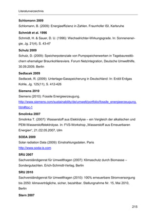 Literaturverzeichnis


Schlomann 2009
Schlomann, B. (2009): Energieeffizienz in Zahlen. Fraunhofer ISI, Karlsruhe

Schmidt et al. 1996
Schmidt, H. & Sauer, D. U. (1996): Wechselrichter-Wirkungsgrade. In: Sonnenener-
gie, Jg. 21(4), S. 43-47

Schulz 2009
Schulz, D. (2009): Speicherpotenziale von Pumpspeicherwerken in Tagebaurestlö-
chern ehemaliger Braunkohlereviere. Forum Netzintegration, Deutsche Umwelthilfe,
30.09.2009, Berlin

Sedlacek 2009
Sedlacek, R. (2009): Untertage-Gasspeicherung in Deutschland: In: Erdöl Erdgas
Kohle, Jg. 125(11), S. 412-426

Siemens 2010
Siemens (2010): Fossile Energieerzeugung.
http://www.siemens.com/sustainability/de/umwelt/portfolio/fossile_energieerzeugung.
htm#toc-1

Smolinka 2007
Smolinka T. (2007): Wasserstoff aus Elektrolyse – ein Vergleich der alkalischen und
PEM-Wasserstoffelektrolyse. In: FVS-Workshop „Wasserstoff aus Erneuerbaren
Energien“, 21./22.05.2007, Ulm

SODA 2009
Solar radiation Data (2009): Einstrahlungsdaten. Paris
http://www.soda-is.com

SRU 2007
Sachverständigenrat für Umweltfragen (2007): Klimaschutz durch Biomasse –
Sondergutachten. Erich-Schmidt-Verlag, Berlin

SRU 2010
Sachverständigenrat für Umweltfragen (2010): 100% erneuerbare Stromversorgung
bis 2050: klimaverträgliche, sicher, bezahlbar. Stellungnahme Nr. 15, Mai 2010,
Berlin

Stern 2007


                                                                                  215
 