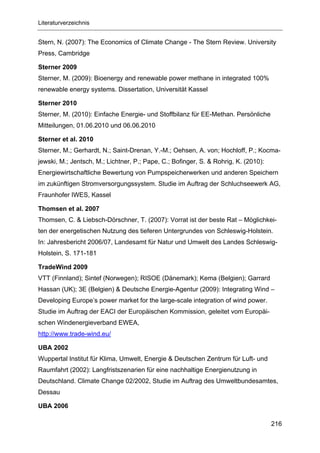 Literaturverzeichnis


Stern, N. (2007): The Economics of Climate Change - The Stern Review. University
Press, Cambridge

Sterner 2009
Sterner, M. (2009): Bioenergy and renewable power methane in integrated 100%
renewable energy systems. Dissertation, Universität Kassel

Sterner 2010
Sterner, M. (2010): Einfache Energie- und Stoffbilanz für EE-Methan. Persönliche
Mitteilungen, 01.06.2010 und 06.06.2010

Sterner et al. 2010
Sterner, M.; Gerhardt, N.; Saint-Drenan, Y.-M.; Oehsen, A. von; Hochloff, P.; Kocma-
jewski, M.; Jentsch, M.; Lichtner, P.; Pape, C.; Bofinger, S. & Rohrig, K. (2010):
Energiewirtschaftliche Bewertung von Pumpspeicherwerken und anderen Speichern
im zukünftigen Stromversorgungssystem. Studie im Auftrag der Schluchseewerk AG,
Fraunhofer IWES, Kassel

Thomsen et al. 2007
Thomsen, C. & Liebsch-Dörschner, T. (2007): Vorrat ist der beste Rat – Möglichkei-
ten der energetischen Nutzung des tieferen Untergrundes von Schleswig-Holstein.
In: Jahresbericht 2006/07, Landesamt für Natur und Umwelt des Landes Schleswig-
Holstein, S. 171-181

TradeWind 2009
VTT (Finnland); Sintef (Norwegen); RISOE (Dänemark); Kema (Belgien); Garrard
Hassan (UK); 3E (Belgien) & Deutsche Energie-Agentur (2009): Integrating Wind –
Developing Europe’s power market for the large-scale integration of wind power.
Studie im Auftrag der EACI der Europäischen Kommission, geleitet vom Europäi-
schen Windenergieverband EWEA,
http://www.trade-wind.eu/

UBA 2002
Wuppertal Institut für Klima, Umwelt, Energie & Deutschen Zentrum für Luft- und
Raumfahrt (2002): Langfristszenarien für eine nachhaltige Energienutzung in
Deutschland. Climate Change 02/2002, Studie im Auftrag des Umweltbundesamtes,
Dessau

UBA 2006

                                                                                     216
 