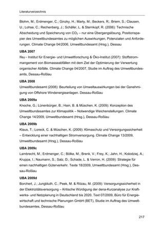 Literaturverzeichnis


Blohm, M.; Erdmenger, C.; Ginzky, H.; Marty, M.; Beckers, R.; Briem, S.; Clausen,
U.; Lohse, C.; Rechenberg, J.; Schäfer, L. & Sternkopf, R. (2006): Technische
Abscheidung und Speicherung von CO2 – nur eine Übergangslösung, Positionspa-
pier des Umweltbundesamtes zu möglichen Auswirkungen, Potenzialen und Anforde-
rungen. Climate Change 04/2006, Umweltbundesamt (Hrsg.), Dessau

UBA 2007
Ifeu - Institut für Energie- und Umweltforschung & Öko-Institut (2007): Stoffstrom-
mangement von Biomasseabfällen mit dem Ziel der Optimierung der Verwertung
organischer Abfälle. Climate Change 04/2007, Studie im Auftrag des Umweltbundes-
amts, Dessau-Roßlau

UBA 2008
Umweltbundesamt (2008): Beurteilung von Umweltauswirkungen bei der Genehmi-
gung von Offshore Windenergieanlagen. Dessau-Roßlau

UBA 2009a
Knoche, G.; Lünenbürger, B.; Hain, B. & Müschen, K. (2009): Konzeption des
Umweltbundesamtes zur Klimapolitik – Notwendige Weichenstellungen. Climate
Change 14/2009, Umweltbundesamt (Hrsg.), Dessau-Roßlau

UBA 2009b
Klaus, T.; Loreck, C. & Müschen, K. (2009): Klimaschutz und Versorgungssicherheit
– Entwicklung einer nachhaltigen Stromversorgung. Climate Change 13/2009,
Umweltbundesamt (Hrsg.), Dessau-Roßlau

UBA 2009c
Lambrecht, M.; Erdmenger, C.; Bölke, M.; Brenk, V.; Frey, K.; Jahn, H.; Kolodziej, A.;
Kruppa, I.; Naumann, S.; Salz, D.; Schade, L. & Verron, H. (2009): Strategie für
einen nachhaltigen Güterverkehr. Texte 18/2009, Umweltbundesamt (Hrsg.), Des-
sau-Roßlau

UBA 2009d
Borchert, J.; Jungbluth, C.; Peek, M. & Ritzau, M. (2009): Versorgungssicherheit in
der Elektrizitätsversorgung – Kritische Würdigung der dena-Kurzanalyse zur Kraft-
werks- und Netzplanung in Deutschland bis 2020. Text 07/2009, Büro für Energie-
wirtschaft und technische Planungen GmbH (BET), Studie im Auftrag des Umwelt-
bundesamtes, Dessau-Roßlau


                                                                                      217
 