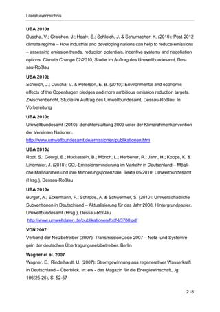 Literaturverzeichnis


UBA 2010a
Duscha, V.; Graichen, J.; Healy, S.; Schleich, J. & Schumacher, K. (2010): Post-2012
climate regime – How industrial and developing nations can help to reduce emissions
– assessing emission trends, reduction potentials, incentive systems and negotiation
options. Climate Change 02/2010, Studie im Auftrag des Umweltbundesamt, Des-
sau-Roßlau

UBA 2010b
Schleich, J.; Duscha, V. & Peterson, E. B. (2010): Environmental and economic
effects of the Copenhagen pledges and more ambitious emission reduction targets.
Zwischenbericht, Studie im Auftrag des Umweltbundesamt, Dessau-Roßlau. In
Vorbereitung

UBA 2010c
Umweltbundesamt (2010): Berichterstattung 2009 unter der Klimarahmenkonvention
der Vereinten Nationen.
http://www.umweltbundesamt.de/emissionen/publikationen.htm

UBA 2010d
Rodt, S.; Georgi, B.; Huckestein, B.; Mönch, L.; Herbener, R.; Jahn, H.; Koppe, K. &
Lindmaier, J. (2010): CO2-Emissionsminderung im Verkehr in Deutschland – Mögli-
che Maßnahmen und ihre Minderungspotenziale. Texte 05/2010, Umweltbundesamt
(Hrsg.), Dessau-Roßlau

UBA 2010e
Burger, A.; Eckermann, F.; Schrode, A. & Schwermer, S. (2010): Umweltschädliche
Subventionen in Deutschland – Aktualisierung für das Jahr 2008. Hintergrundpapier,
Umweltbundesamt (Hrsg.), Dessau-Roßlau
http://www.umweltdaten.de/publikationen/fpdf-l/3780.pdf

VDN 2007
Verband der Netzbetreiber (2007): TransmissionCode 2007 – Netz- und Systemre-
geln der deutschen Übertragungsnetzbetreiber. Berlin

Wagner et al. 2007
Wagner, E.; Rindelhardt, U. (2007): Stromgewinnung aus regenerativer Wasserkraft
in Deutschland – Überblick. In: ew - das Magazin für die Energiewirtschaft, Jg.
106(25-26), S. 52-57


                                                                                  218
 