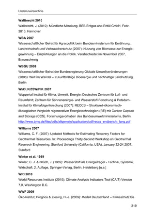 Literaturverzeichnis


Wallbrecht 2010
Wallbrecht, J. (2010): Mündliche Mitteilung, BEB Erdgas und Erdöl GmbH, Febr.
2010, Hannover

WBA 2007
Wissenschaftlicher Beirat für Agrarpolitik beim Bundesministerium für Ernährung,
Landwirtschaft und Verbraucherschutz (2007): Nutzung von Biomasse zur Energie-
gewinnung – Empfehlungen an die Politik. Verabschiedet im November 2007,
Braunschweig

WBGU 2008
Wissenschaftlicher Beirat der Bundesregierung Globale Umweltveränderungen
(2008): Welt im Wandel – Zukunftsfähige Bioenergie und nachhaltige Landnutzung.
Berlin

WI/DLR/ZSW/PIK 2007
Wuppertal Institut für Klima, Umwelt, Energie; Deutsches Zentrum für Luft- und
Raumfahrt; Zentrum für Sonnenenergie- und Wasserstoff-Forschung & Potsdam-
Institut für Klimafolgenforschung (2007): RECCS – Strukturell-ökonomisch-
ökologischer Vergleich regenerativer Energietechnologien (RE) mit Carbon Capture
and Storage (CCS). Forschungsvorhaben des Bundesumweltministeriums, Berlin
http://www.bmu.de/files/pdfs/allgemein/application/pdf/reccs_endbericht_lang.pdf

Williams 2007
Williams, C. F. (2007): Updated Methods for Estimating Recovery Factors for
Geothermal Resources. In: Proceedings Thirty-Second Workshop on Geothermal
Reservoir Engineering, Stanford University (California, USA), January 22-24 2007,
Stanford

Winter et al. 1989
Winter, C. J. & Nitsch, J. (1989): Wasserstoff als Energieträger - Technik, Systeme,
Wirtschaft. 2. Auflage, Springer-Verlag, Berlin, Heidelberg [u.a.]

WRI 2010
World Resources Institute (2010): Climate Analysis Indicators Tool (CAIT) Version
7.0, Washington D.C.

WWF 2009
Öko-Institut; Prognos & Ziesing, H.-J. (2009): Modell Deutschland – Klimaschutz bis

                                                                                   219
 