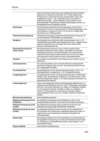 Glossar


                            einer chemischen Verbindung durch elektrischen Strom (Redox-
                            reaktionen an Kathode und Anode). Ein Teil der elektrischen
                            Energie wird in chemische Energie umgewandelt. Genau dem
                            umgekehrten Zweck – der Umwandlung von chemischer in
                            elektrische Energie – dienen Batterien, Akkumulatoren oder
                            Brennstoffzellen. Elektrolyseure (Elektrolyseanlagen) können zur
                            Energiespeicherung eingesetzt werden.
Endenergie                  Die Endenergie bezeichnet die Energiemenge, die den End-
                            verbrauchern nach der Umwandlung der Primärenergieträger in die
                            verschiedenen nutzbaren Formen z.B. als Strom, Erdgas oder
                            Fernwärme zur Verfügung steht.
Fluktuierende Erzeugung     Fluktuierende Erzeugung bedeutet schwankende Erzeugung z.B.
                            von Windenergie, Photovoltaik und Wasserkraft.
Ganglinie                   Die Ganglinie (auch Zeitreihe) stellt die gemessene (und i. d. R.
                            viertelstündlich gemittelte) Leistungsaufnahme bzw. -abgabe eines/
                            mehrerer Abnehmer bzw. Erzeuger über einen bestimmten
                            Zeitraum (Messperiode) dar.
Gesamtstromverbrauch        Der Gesamtstromverbrauch eines Landes entspricht dem
eines Landes                Bruttostromverbrauch eines Landes, vermindert um die Kraft-
                            werkseigenverbrauch und die Pumparbeit. Der Gesamtstrom-
                            verbrauch eines Landes entspricht auch der Summe aus Netto-
                            stromverbrauch eines Landes und den Leistungsverlusten.
Gradient                    Der Gradient ist das Maß für die Änderung einer Größe, hier pro
                            Zeiteinheit.
Jahresdauerlinie            Die Jahresdauerlinie ist ein nach der Höhe der Leistungswerte
                            geordneter Lastgang über ein Jahr. Die Dauerlinie lässt sich aus
                            der Lastganglinie ermitteln.
Kurzzeitspeicher            Kurzzeitspeicher können Einspeiseschwankungen im Ein- und
                            Mehrtagesbereich ausgleichen, z. B. Pumpspeicherwerke.
Langzeitspeicher            Langzeitspeicher können Einspeiseschwankungen im Mehrtages-,
                            Monats- oder Jahresbereich ausgleichen. Sie sind derzeit nur als
                            chemische Speicher möglich, z. B. Speichersysteme auf Basis von
                            Wasserstoff oder Methan.
Lastmanagement              Unter Lastmanagement werde nachfrageseitige Maßnahmen zur
                            Laststeuerung/-beeinflussung (z.B. durch Preissignale) verstanden.
                            Ziel ist es, den Stromverbrauch von Zeiten mit niedrigem Angebot
                            an erneuerbaren Energien verstärkt in Zeiten zu verlagern, in
                            denen ein Überangebot an erneuerbaren Energien besteht.
                            Lastmanagement kann auch als „virtueller“ Speicher interpretiert
                            werden.
Minutenreserveleistung      siehe Regelleistungsarten
Nettostromerzeugung eines   Der Nettostromerzeugung eines Kraftwerks ist die um den
Kraftwerks                  Kraftwerkseigenverbrauch verminderte Brutto-Stromerzeugung.
Nettostromerzeugung eines   Der Nettostromerzeugung eines Landes ist die Summe der
Landes                      Nettostromerzeugung aller inländischer Kraftwerke
Nettostromverbrauch eines   Der Nettostromverbrauch eines Landes ist die in elektrischen
Landes                      Einrichtungen der Verbraucher umgesetzte elektrische Arbeit. Er
                            ergibt sich aus dem Gesamtstromverbrauch abzüglich der
                            Leitungsverluste.
Nutzenergie                 Nutzenergie entsteht durch die Umwandlung von Endenergie für
                            die eigentliche Anwendung und steht den Endverbrauchern direkt
                            zur Verfügung, zum Beispiel Raumwärme, Warmwasser, Licht,
                            mechanische Arbeit.
Plug-in-Hybride             siehe Elektro-Hybridfahrzeug


                                                                                              225
 