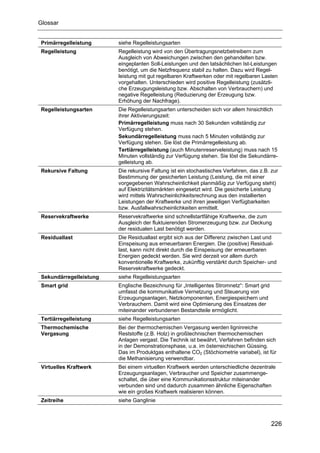 Glossar


Primärregelleistung     siehe Regelleistungsarten
Regelleistung           Regelleistung wird von den Übertragungsnetzbetreibern zum
                        Ausgleich von Abweichungen zwischen den gehandelten bzw.
                        eingeplanten Soll-Leistungen und den tatsächlichen Ist-Leistungen
                        benötigt, um die Netzfrequenz stabil zu halten. Dazu wird Regel-
                        leistung mit gut regelbaren Kraftwerken oder mit regelbaren Lasten
                        vorgehalten. Unterschieden wird positive Regelleistung (zusätzli-
                        che Erzeugungsleistung bzw. Abschalten von Verbrauchern) und
                        negative Regelleistung (Reduzierung der Erzeugung bzw.
                        Erhöhung der Nachfrage).
Regelleistungsarten     Die Regelleistungsarten unterscheiden sich vor allem hinsichtlich
                        ihrer Aktivierungszeit:
                        Primärregelleistung muss nach 30 Sekunden vollständig zur
                        Verfügung stehen.
                        Sekundärregelleistung muss nach 5 Minuten vollständig zur
                        Verfügung stehen. Sie löst die Primärregelleistung ab.
                        Tertiärregelleistung (auch Minutenreserveleistung) muss nach 15
                        Minuten vollständig zur Verfügung stehen. Sie löst die Sekundärre-
                        gelleistung ab.
Rekursive Faltung       Die rekursive Faltung ist ein stochastisches Verfahren, das z.B. zur
                        Bestimmung der gesicherten Leistung (Leistung, die mit einer
                        vorgegebenen Wahrscheinlichkeit planmäßig zur Verfügung steht)
                        auf Elektrizitätsmärkten eingesetzt wird. Die gesicherte Leistung
                        wird mittels Wahrscheinlichkeitsrechnung aus den installierten
                        Leistungen der Kraftwerke und ihren jeweiligen Verfügbarkeiten
                        bzw. Ausfallwahrscheinlichkeiten ermittelt.
Reservekraftwerke       Reservekraftwerke sind schnellstartfähige Kraftwerke, die zum
                        Ausgleich der fluktuierenden Stromerzeugung bzw. zur Deckung
                        der residualen Last benötigt werden.
Residuallast            Die Residuallast ergibt sich aus der Differenz zwischen Last und
                        Einspeisung aus erneuerbaren Energien. Die (positive) Residual-
                        last, kann nicht direkt durch die Einspeisung der erneuerbaren
                        Energien gedeckt werden. Sie wird derzeit vor allem durch
                        konventionelle Kraftwerke, zukünftig verstärkt durch Speicher- und
                        Reservekraftwerke gedeckt.
Sekundärregelleistung   siehe Regelleistungsarten
Smart grid              Englische Bezeichnung für „Intelligentes Stromnetz“: Smart grid
                        umfasst die kommunikative Vernetzung und Steuerung von
                        Erzeugungsanlagen, Netzkomponenten, Energiespeichern und
                        Verbrauchern. Damit wird eine Optimierung des Einsatzes der
                        miteinander verbundenen Bestandteile ermöglicht.
Tertiärregelleistung    siehe Regelleistungsarten
Thermochemische         Bei der thermochemischen Vergasung werden ligninreiche
Vergasung               Reststoffe (z.B. Holz) in großtechnischen thermochemischen
                        Anlagen vergast. Die Technik ist bewährt, Verfahren befinden sich
                        in der Demonstrationsphase, u.a. im österreichischen Güssing.
                        Das im Produktgas enthaltene CO2 (Stöchiometrie variabel), ist für
                        die Methanisierung verwendbar.
Virtuelles Kraftwerk    Bei einem virtuellen Kraftwerk werden unterschiedliche dezentrale
                        Erzeugungsanlagen, Verbraucher und Speicher zusammenge-
                        schaltet, die über eine Kommunikationsstruktur miteinander
                        verbunden sind und dadurch zusammen ähnliche Eigenschaften
                        wie ein großes Kraftwerk realisieren können.
Zeitreihe               siehe Ganglinie



                                                                                          226
 