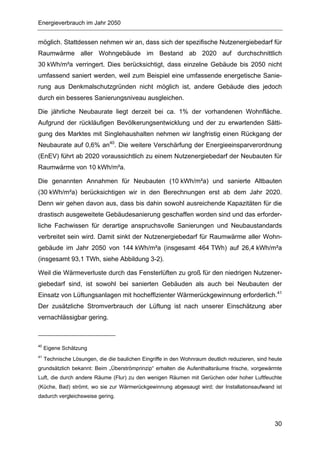 Energieverbrauch im Jahr 2050


möglich. Stattdessen nehmen wir an, dass sich der spezifische Nutzenergiebedarf für
Raumwärme aller Wohngebäude im Bestand ab 2020 auf durchschnittlich
30 kWh/m²a verringert. Dies berücksichtigt, dass einzelne Gebäude bis 2050 nicht
umfassend saniert werden, weil zum Beispiel eine umfassende energetische Sanie-
rung aus Denkmalschutzgründen nicht möglich ist, andere Gebäude dies jedoch
durch ein besseres Sanierungsniveau ausgleichen.

Die jährliche Neubaurate liegt derzeit bei ca. 1% der vorhandenen Wohnfläche.
Aufgrund der rückläufigen Bevölkerungsentwicklung und der zu erwartenden Sätti-
gung des Marktes mit Singlehaushalten nehmen wir langfristig einen Rückgang der
Neubaurate auf 0,6% an40. Die weitere Verschärfung der Energieeinsparverordnung
(EnEV) führt ab 2020 voraussichtlich zu einem Nutzenergiebedarf der Neubauten für
Raumwärme von 10 kWh/m²a.

Die genannten Annahmen für Neubauten (10 kWh/m²a) und sanierte Altbauten
(30 kWh/m²a) berücksichtigen wir in den Berechnungen erst ab dem Jahr 2020.
Denn wir gehen davon aus, dass bis dahin sowohl ausreichende Kapazitäten für die
drastisch ausgeweitete Gebäudesanierung geschaffen worden sind und das erforder-
liche Fachwissen für derartige anspruchsvolle Sanierungen und Neubaustandards
verbreitet sein wird. Damit sinkt der Nutzenergiebedarf für Raumwärme aller Wohn-
gebäude im Jahr 2050 von 144 kWh/m²a (insgesamt 464 TWh) auf 26,4 kWh/m²a
(insgesamt 93,1 TWh, siehe Abbildung 3-2).

Weil die Wärmeverluste durch das Fensterlüften zu groß für den niedrigen Nutzener-
giebedarf sind, ist sowohl bei sanierten Gebäuden als auch bei Neubauten der
Einsatz von Lüftungsanlagen mit hocheffizienter Wärmerückgewinnung erforderlich.41
Der zusätzliche Stromverbrauch der Lüftung ist nach unserer Einschätzung aber
vernachlässigbar gering.



40
     Eigene Schätzung
41
     Technische Lösungen, die die baulichen Eingriffe in den Wohnraum deutlich reduzieren, sind heute
grundsätzlich bekannt: Beim „Überströmprinzip“ erhalten die Aufenthaltsräume frische, vorgewärmte
Luft, die durch andere Räume (Flur) zu den wenigen Räumen mit Gerüchen oder hoher Luftfeuchte
(Küche, Bad) strömt, wo sie zur Wärmerückgewinnung abgesaugt wird; der Installationsaufwand ist
dadurch vergleichsweise gering.




                                                                                                  30
 