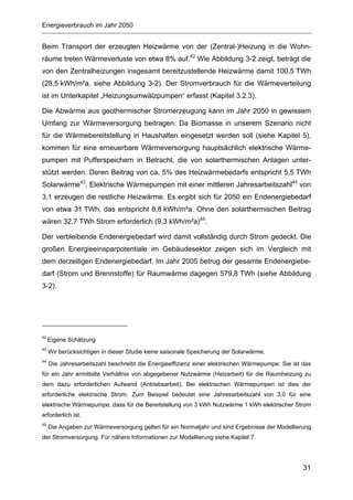 Energieverbrauch im Jahr 2050


Beim Transport der erzeugten Heizwärme von der (Zentral-)Heizung in die Wohn-
räume treten Wärmeverluste von etwa 8% auf.42 Wie Abbildung 3-2 zeigt, beträgt die
von den Zentralheizungen insgesamt bereitzustellende Heizwärme damit 100,5 TWh
(28,5 kWh/m²a, siehe Abbildung 3-2). Der Stromverbrauch für die Wärmeverteilung
ist im Unterkapitel „Heizungsumwälzpumpen“ erfasst (Kapitel 3.2.3).

Die Abwärme aus geothermischer Stromerzeugung kann im Jahr 2050 in gewissem
Umfang zur Wärmeversorgung beitragen. Da Biomasse in unserem Szenario nicht
für die Wärmebereitstellung in Haushalten eingesetzt werden soll (siehe Kapitel 5),
kommen für eine erneuerbare Wärmeversorgung hauptsächlich elektrische Wärme-
pumpen mit Pufferspeichern in Betracht, die von solarthermischen Anlagen unter-
stützt werden. Deren Beitrag von ca. 5% des Heizwärmebedarfs entspricht 5,5 TWh
Solarwärme43. Elektrische Wärmepumpen mit einer mittleren Jahresarbeitszahl44 von
3,1 erzeugen die restliche Heizwärme. Es ergibt sich für 2050 ein Endenergiebedarf
von etwa 31 TWh, das entspricht 8,8 kWh/m²a. Ohne den solarthermischen Beitrag
wären 32,7 TWh Strom erforderlich (9,3 kWh/m²a)45.

Der verbleibende Endenergiebedarf wird damit vollständig durch Strom gedeckt. Die
großen Energieeinsparpotentiale im Gebäudesektor zeigen sich im Vergleich mit
dem derzeitigen Endenergiebedarf. Im Jahr 2005 betrug der gesamte Endenergiebe-
darf (Strom und Brennstoffe) für Raumwärme dagegen 579,8 TWh (siehe Abbildung
3-2).




42
     Eigene Schätzung
43
     Wir berücksichtigen in dieser Studie keine saisonale Speicherung der Solarwärme.
44
     Die Jahresarbeitszahl beschreibt die Energieeffizienz einer elektrischen Wärmepumpe: Sie ist das
für ein Jahr ermittelte Verhältnis von abgegebener Nutzwärme (Heizarbeit) für die Raumheizung zu
dem dazu erforderlichen Aufwand (Antriebsarbeit). Bei elektrischen Wärmepumpen ist dies der
erforderliche elektrische Strom. Zum Beispiel bedeutet eine Jahresarbeitszahl von 3,0 für eine
elektrische Wärmepumpe, dass für die Bereitstellung von 3 kWh Nutzwärme 1 kWh elektrischer Strom
erforderlich ist.
45
     Die Angaben zur Wärmeversorgung gelten für ein Normaljahr und sind Ergebnisse der Modellierung
der Stromversorgung. Für nähere Informationen zur Modellierung siehe Kapitel 7.




                                                                                                  31
 