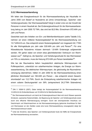 Energieverbrauch im Jahr 2050


3.2.2 Warmwasserbereitung

Wir leiten den Energieverbrauch für die Warmwasserbereitung der Haushalte im
Jahre 2050 vom Bedarf an Nutzwärme ab (ohne Umwandlungs-, Speicher- oder
Verteilungsverluste). Der Warmwasserbedarf hängt in erster Linie von der Anzahl der
Personen in einem Haushalt ab. Der Endenergieverbrauch für die Warmwasserberei-
tung betrug im Jahr 2005 72 TWh, das sind bei 82,5 Mio. Einwohnern 872 kWh pro
Jahr und Person.

Gewichtet nach den Anteilen von Ein- und Mehrfamilienhäusern (siehe Tabelle 3-3),
nehmen wir einen mittleren Nutzenergiebedarf für die Warmwasserbereitung von
13,7 kWh/m²a an. Das entspricht einem Nutzenergiebedarf von insgesamt 44,1 TWh
für alle Wohngebäude pro Jahr oder 535 kWh pro Jahr und Person46. Für eine
Kilowattstunde Nutzwärme müssen demnach 1,6 kWh Endenergie aufgewendet
werden. Wir gehen dabei von einem etwa gleichbleibenden Verbrauch von Warm-
wasser aus47. Gelingt es, die Speicher- und Verteilungsverluste für das Warmwasser
um 75% zu reduzieren, muss die Heizung 572 kWh pro Person bereitstellen48.

Wie bei der Raumwärme liefern hauptsächlich elektrische Wärmepumpen mit
Pufferspeichern, unterstützt von solarthermischen Anlagen, die Energie zur Warm-
wasserbereitung. Die elektrischen Wärmepumpen, die gleichzeitig die Raumwärme-
versorgung übernehmen, hätten im Jahr 2050 für die Warmwasserbereitung einen
jährlichen Strombedarf von 184 kWh pro Person – das entspricht einem Gesamt-
strombedarf von 13,3 TWh. Durch die Einbeziehung solarthermischer Anlagen mit
einem solaren Deckungsanteil von 59% (entsprechend 24,2 TWh Solarwärme)


46
     DIN V 18599-10 (2007). Dabei beträgt der Nutzenergiebedarf für die Warmwasserbereitung
12 kWh/m²a für Einfamilienhäuser und 16 kWh/m²a für Mehrfamilienhäuser.
47
     Der Warmwasserverbrauch und damit der Endenergieverbrauch lässt sich durch Wasser sparende
Armaturen, sparsames Nutzerverhalten, die Begrenzung der Speicher- und Verteilungsverluste sowie
durch eine effiziente Wärmeerzeugung verringern. Durch den stromsparenden Anschluss von
Geschirrspül- und Waschmaschinen an die Warmwasserversorgung (getrennte Anschlüsse für Kalt-
und Warmwasser an den Geräten sowie eine kurze Warmwasserleitung vorausgesetzt) steigt der
Warmwasserverbrauch wieder.
48
     Unter der Annahme, dass Speicher- und Verteilungsverluste heute die Hälfte der Energieverluste
der Warmwasserbereitung verursachen.




                                                                                                32
 