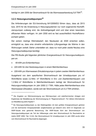 Energieverbrauch im Jahr 2050


beträgt im Jahr 2050 der Stromverbrauch für die Warmwasserbereitung 5,6 TWh49.


3.2.3 Heizungsumwälzpumpen50

Die Anforderungen der EU-Verordnung 641/2009/EG führen dazu, dass ab 2013
bzw. 2015 für die Anwendung in Heizungssystemen nur noch sogenannte Hocheffi-
zienzpumpen zulässig sind, die drehzahlgeregelt sind und über einen besonders
effizienten Motor verfügen. Im Jahr 2050 wird es fast ausschließlich Hocheffizienz-
pumpen geben.

Der extrem niedrige Wärmebedarf, den Neubauten ab 2020 erreichen sollen,
ermöglicht es, dass eine ohnehin erforderliche Lüftungsanlage die Wärme in den
Wohnungen verteilt. Daher unterstellen wir, dass nur noch jeder zweite Neubau eine
Heizungsumwälzpumpe benötigt.

Die FfE-Studie gibt folgenden jährlichen Energieverbrauch für Heizungsumwälzpum-
pen an:

•      49 kWh pro Einfamilienhaus

•     225 kWh für drei Heizkreispumpen in einem Mehrfamilienhaus

•     229 kWh pro Warmwasser-Zirkulationspumpe in jedem zweiten Mehrfamilienhaus

Ausgehend von dem spezifischen Stromverbrauch der Umwälzpumpen pro m²
Wohnfläche sowie 2,2 Mrd. m² Wohnfläche in Ein- und Zweifamilienhäusern und
1,3 Mrd. m² Wohnfläche in Mehrfamilienhäusern beträgt der Stromverbrauch für
Heizungsumwälzpumpen im Jahr 2050 2,1 TWh. Hätte jedes Mehrfamilienhaus eine
Warmwasser-Zirkulation, würde sich der Stromverbrauch um 0,3 TWh erhöhen.


49
     Die Angaben zur Wärmeversorgung aus Wärmepumpen und solarthermischen Anlagen sind
Ergebnisse der Modellierung der Stromversorgung im “Regionenverbund”. Für nähere Informationen
zur Modellierung siehe Kapitel 7.
50
     Da Heizungsumwälzpumpen zu den Elektrogeräten mit dem größten Energieverbrauch gehören
und die technischen Einsparpotentiale vergleichsweise gut bekannt sind, lohnt im Gegensatz zur
WWF-Studie eine getrennte Berechnung. Die WWF-Studie führt den Stromverbrauch von
Heizungsumwälzpumpen als Teil der Hilfsenergie unter dem Stromverbrauch für Raumwärme an
(siehe WWF 2009, Tab. 5.3-6). Der Stromverbrauch für Umwälzpumpen im Jahr 2005 wurde daher
vom Stromverbrauch für Raumwärme abgezogen.




                                                                                           33
 
