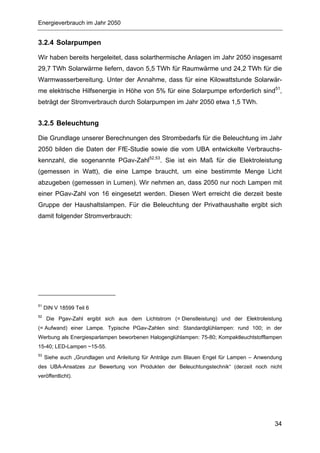 Energieverbrauch im Jahr 2050


3.2.4 Solarpumpen

Wir haben bereits hergeleitet, dass solarthermische Anlagen im Jahr 2050 insgesamt
29,7 TWh Solarwärme liefern, davon 5,5 TWh für Raumwärme und 24,2 TWh für die
Warmwasserbereitung. Unter der Annahme, dass für eine Kilowattstunde Solarwär-
me elektrische Hilfsenergie in Höhe von 5% für eine Solarpumpe erforderlich sind51,
beträgt der Stromverbrauch durch Solarpumpen im Jahr 2050 etwa 1,5 TWh.


3.2.5 Beleuchtung

Die Grundlage unserer Berechnungen des Strombedarfs für die Beleuchtung im Jahr
2050 bilden die Daten der FfE-Studie sowie die vom UBA entwickelte Verbrauchs-
kennzahl, die sogenannte PGav-Zahl52,53. Sie ist ein Maß für die Elektroleistung
(gemessen in Watt), die eine Lampe braucht, um eine bestimmte Menge Licht
abzugeben (gemessen in Lumen). Wir nehmen an, dass 2050 nur noch Lampen mit
einer PGav-Zahl von 16 eingesetzt werden. Diesen Wert erreicht die derzeit beste
Gruppe der Haushaltslampen. Für die Beleuchtung der Privathaushalte ergibt sich
damit folgender Stromverbrauch:




51
     DIN V 18599 Teil 6
52
      Die Pgav-Zahl ergibt sich aus dem Lichtstrom (= Dienstleistung) und der Elektroleistung
(= Aufwand) einer Lampe. Typische PGav-Zahlen sind: Standardglühlampen: rund 100; in der
Werbung als Energiesparlampen beworbenen Halogenglühlampen: 75-80; Kompaktleuchtstofflampen
15-40; LED-Lampen ~15-55.
53
     Siehe auch „Grundlagen und Anleitung für Anträge zum Blauen Engel für Lampen – Anwendung
des UBA-Ansatzes zur Bewertung von Produkten der Beleuchtungstechnik“ (derzeit noch nicht
veröffentlicht).




                                                                                          34
 