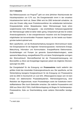 Energieverbrauch im Jahr 2050


3.3.1 Industrie

Das Referenzszenario von Prognos60 geht von einer jährlichen Wachstumsrate der
Industrieproduktion von 0,7% aus. Die Energieintensität nimmt in den einzelnen
Industriebranchen leicht ab. Dieser Effekt wird bis 2050 tendenziell schwächer, da
ohne den Einsatz völlig neuer Produktionsverfahren die verbleibenden technischen
Einsparpotentiale sinken. Beispielsweise haben Wärmeerzeuger heute schon
vergleichsweise hohe Wirkungsgrade – das erschließbare Verbesserungspotential
der Wärmeerzeuger selbst ist daher relativ gering. Entsprechend gilt dies für andere
Anwendungsbereiche. In den energieintensiven Industrien sind die Energieeinspar-
möglichkeiten bei konventionellen Prozessen begrenzt, da hier bereits aus Kosten-
gründen laufend optimiert wird.

Beim spezifischen, auf die Bruttowertschöpfung bezogenen Stromverbrauch beste-
hen Einsparoptionen für die folgenden Verwendungszwecke: mechanische Energie,
Beleuchtung, Information und Kommunikation. Energieeffiziente Elektromotoren,
Druckluftanlagen und Pumpen (so genannte Querschnittstechnologien), sowie
sparsame Beleuchtung, energieeffiziente PCs und deren Peripheriegeräte verringern
den Stromverbrauch. Brennstoffwechsel bei der Prozesswärmeerzeugung von
Brennstoffen zu Strom als Energieträger begrenzen jedoch die möglichen Stromein-
sparungen bis 2050.

Der Energiebedarf für die Erzeugung von Prozesswärme macht weiterhin den
größten Anteil des industriellen Endenergieverbrauchs aus. Der spezifische, auf die
Wertschöpfung bezogene Energieverbrauch für die Erzeugung von Prozesswärme
sinkt bis 2050 im Durchschnitt um rund 42%. Effizienzgewinne lassen sich mit dem
Einsatz von elektronischen Prozessleitsystemen, Wärmerückgewinnung, einer
Reduktion der Abgasverluste, neuen Prozessdesigns sowie der Substitution brenn-
stoffbetriebener Öfen durch Elektroöfen erreichen. Die restliche Prozesswärme wird
2050 aus Strom (50,2 TWh), Kraft-Wärme-Kopplung mit Biogas für Hochtemperatur-
Prozesswärme, Koks zur Eisenherstellung sowie weiteren Brennstoffen bereitge-
stellt.



60
     In WWF 2009




                                                                                 37
 