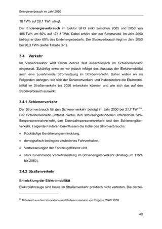 Energieverbrauch im Jahr 2050


10 TWh auf 28,1 TWh steigt.

Der Endenergieverbrauch im Sektor GHD sinkt zwischen 2005 und 2050 von
406 TWh um 50% auf 171,3 TWh. Dabei erhöht sich der Stromanteil. Im Jahr 2050
beträgt er über 60% des Endenergiebedarfs. Der Stromverbrauch liegt im Jahr 2050
bei 90,3 TWh (siehe Tabelle 3-1).


3.4       Verkehr
Im Verkehrssektor wird Strom derzeit fast ausschließlich im Schienenverkehr
eingesetzt. Zukünftig erwarten wir jedoch infolge des Ausbaus der Elektromobilität
auch eine zunehmende Stromnutzung im Straßenverkehr. Daher wollen wir im
Folgenden darlegen, wie sich der Schienenverkehr und insbesondere die Elektromo-
bilität im Straßenverkehr bis 2050 entwickeln könnten und wie sich das auf den
Stromverbrauch auswirkt.


3.4.1 Schienenverkehr

Der Stromverbrauch für den Schienenverkehr beträgt im Jahr 2050 bei 21,7 TWh65.
Der Schienenverkehr umfasst hierbei den schienengebundenen öffentlichen Stra-
ßenpersonennahverkehr, den Eisenbahnpersonenverkehr und den Schienengüter-
verkehr. Folgende Faktoren beeinflussen die Höhe des Stromverbrauchs:

•     Rückläufige Bevölkerungsentwicklung,

•     demografisch bedingtes verändertes Fahrverhalten,

•     Verbesserungen der Fahrzeugeffizienz und

•     stark zunehmende Verkehrsleistung im Schienengüterverkehr (Anstieg um 116%
      bis 2050).


3.4.2 Straßenverkehr

Entwicklung der Elektromobilität
Elektrofahrzeuge sind heute im Straßenverkehr praktisch nicht vertreten. Die derzei-


65
     Mittelwert aus dem Innovations- und Referenzszenario von Prognos, WWF 2009




                                                                                  40
 