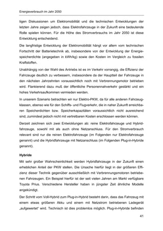 Energieverbrauch im Jahr 2050


tigen Diskussionen um Elektromobilität und die technischen Entwicklungen der
letzten Jahre zeigen jedoch, dass Elektrofahrzeuge in der Zukunft eine bedeutende
Rolle spielen können. Für die Höhe des Stromverbrauchs im Jahr 2050 ist diese
Entwicklung entscheidend.

Die langfristige Entwicklung der Elektromobilität hängt vor allem vom technischen
Fortschritt der Batterietechnik ab, insbesondere von der Entwicklung der Energie-
speicherdichte (angegeben in kWh/kg) sowie den Kosten im Vergleich zu fossilen
Kraftstoffen.

Unabhängig von der Wahl des Antriebs ist es im Verkehr vorrangig, die Effizienz der
Fahrzeuge deutlich zu verbessern, insbesondere da der Hauptteil der Fahrzeuge in
den nächsten Jahrzehnten voraussichtlich noch mit Verbrennungsmotor betrieben
wird. Flankierend dazu muß der öffentliche Personennahverkehr gestärkt und ein
hohes Verkehrsaufkommen vermieden werden.

In unserem Szenario betrachten wir nur Elektro-PKW, da für alle anderen Fahrzeug-
klassen, ebenso wie für den Schiffs- und Flugverkehr, die in naher Zukunft erreichba-
ren Speicherdichten bzw. Speicherkapazitäten voraussichtlich nicht ausreichend
sind, zumindest jedoch nicht mit vertretbaren Kosten erschlossen werden können.

Derzeit zeichnen sich zwei Entwicklungen ab: reine Elektrofahrzeuge und Hybrid-
fahrzeuge, sowohl mit als auch ohne Netzanschluss. Für den Stromverbrauch
relevant sind nur die reinen Elektrofahrzeuge (im Folgenden nur Elektrofahrzeuge
genannt) und die Hybridfahrzeuge mit Netzanschluss (im Folgenden Plug-in-Hybride
genannt).

Hybride
Mit sehr großer Wahrscheinlichkeit werden Hybridfahrzeuge in der Zukunft einen
erheblichen Anteil der PKW stellen. Die Ursache hierfür liegt in der größeren Effi-
zienz dieser Technik gegenüber ausschließlich mit Verbrennungsmotoren betriebe-
nen Fahrzeugen. Ein Beispiel hierfür ist der seit vielen Jahren am Markt verfügbare
Toyota Prius. Verschiedene Hersteller haben in jüngster Zeit ähnliche Modelle
angekündigt.

Der Schritt vom Voll-Hybrid zum Plug-in-Hybrid besteht darin, dass das Fahrzeug mit
einem etwas größeren Akku und einem mit Netzstrom betriebenen Ladegerät
„aufgewertet“ wird. Technisch ist dies problemlos möglich. Plug-in-Hybride befinden

                                                                                  41
 