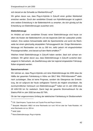 Energieverbrauch im Jahr 2050


sich derzeit an der Schwelle zur Markteinführung66.

Wir gehen davon aus, dass Plug-in-Hybride in Zukunft einen großen Marktanteil
erreichen werden. Durch den verstärkten Einsatz von Hybridfahrzeugen ist zugleich
eine weitere Entwicklung in der Batterietechnik zu erwarten, die sich günstig auf die
Entwicklung von Elektrofahrzeugen auswirken wird.

Elektrofahrzeuge
Im Hinblick auf einen verstärkten Einsatz reiner Elektrofahrzeuge sind heute vor
allem die Kosten der Batterietechnik und die begrenzte Zahl der Ladezyklen proble-
matisch. Eine weitere Schwachstelle stellt die Speicherdichte und somit die Reich-
weite bei einem gleichzeitig akzeptablen Fahrzeuggewicht dar. Einige Kleinstserien-
fahrzeuge mit Reichweiten von bis zu 300 km, dafür jedoch mit eingeschränkten
Praxiseigenschaften, sind derzeit auf dem Markt erhältlich.67

Welchen Anteil Elektrofahrzeuge in Zukunft haben werden, lässt sich schwer ein-
schätzen. Wir gehen davon aus, dass Elektrofahrzeuge in Zukunft zunächst über-
wiegend im Nahverkehr, als Zweitfahrzeug oder bei regional eingesetzten Fahrzeug-
flotten eingesetzt werden.

Szenarioannahmen
Wir nehmen an, dass Plug-in-Hybride und reine Elektrofahrzeuge bis 2050 etwa die
Hälfte der gesamten Fahrleistung in Höhe von 564,7 Mrd. PKW-Kilometern68 elekt-
risch zurücklegen. Dies ist keine Prognose, sondern die Obergrenze der Entwick-
lung, die wir aufgrund der heute verfügbaren Technik als möglich einschätzen. Als
durchschnittlichen Verbrauch von Elektrofahrzeugen69 halten wir im Jahr 2050 etwa
20 kWh/100 km für realistisch. Damit liegt der gesamte Stromverbrauch für die
Elektro-PkW im Jahr 2050 bei etwa 50 TWh.

Ob der hier angenommene Umfang der elektrischen Fahrleistung im Straßenverkehr

66
     Z.B.: Opel Ampera, Toyota Auris und Toyota Prius als Plug-in-Version.
67
     Beispiele: Mitsubishi i-MiEV mit einer Reichweite von rund 140 km oder der Tesla Roadster, mit
einer Reichweite von ca. 300 km.
68
     WWF 2009
69
     Reine Elektrofahrzeuge, Plug-in-Hybride




                                                                                                42
 