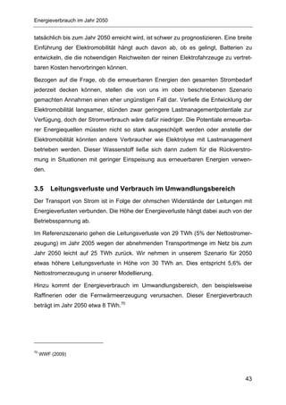 Energieverbrauch im Jahr 2050


tatsächlich bis zum Jahr 2050 erreicht wird, ist schwer zu prognostizieren. Eine breite
Einführung der Elektromobilität hängt auch davon ab, ob es gelingt, Batterien zu
entwickeln, die die notwendigen Reichweiten der reinen Elektrofahrzeuge zu vertret-
baren Kosten hervorbringen können.

Bezogen auf die Frage, ob die erneuerbaren Energien den gesamten Strombedarf
jederzeit decken können, stellen die von uns im oben beschriebenen Szenario
gemachten Annahmen einen eher ungünstigen Fall dar. Verliefe die Entwicklung der
Elektromobilität langsamer, stünden zwar geringere Lastmanagementpotentiale zur
Verfügung, doch der Stromverbrauch wäre dafür niedriger. Die Potentiale erneuerba-
rer Energiequellen müssten nicht so stark ausgeschöpft werden oder anstelle der
Elektromobilität könnten andere Verbraucher wie Elektrolyse mit Lastmanagement
betrieben werden. Dieser Wasserstoff ließe sich dann zudem für die Rückverstro-
mung in Situationen mit geringer Einspeisung aus erneuerbaren Energien verwen-
den.


3.5      Leitungsverluste und Verbrauch im Umwandlungsbereich
Der Transport von Strom ist in Folge der ohmschen Widerstände der Leitungen mit
Energieverlusten verbunden. Die Höhe der Energieverluste hängt dabei auch von der
Betriebsspannung ab.

Im Referenzszenario gehen die Leitungsverluste von 29 TWh (5% der Nettostromer-
zeugung) im Jahr 2005 wegen der abnehmenden Transportmenge im Netz bis zum
Jahr 2050 leicht auf 25 TWh zurück. Wir nehmen in unserem Szenario für 2050
etwas höhere Leitungsverluste in Höhe von 30 TWh an. Dies entspricht 5,6% der
Nettostromerzeugung in unserer Modellierung.

Hinzu kommt der Energieverbrauch im Umwandlungsbereich, den beispielsweise
Raffinerien oder die Fernwärmeerzeugung verursachen. Dieser Energieverbrauch
beträgt im Jahr 2050 etwa 8 TWh.70




70
     WWF (2009)




                                                                                    43
 