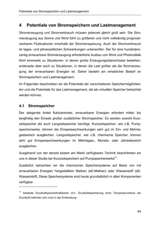 Potentiale von Stromspeichern und Lastmanagement



4      Potentiale von Stromspeichern und Lastmanagement
Stromerzeugung und Stromverbrauch müssen jederzeit gleich groß sein. Die Stro-
merzeugung aus Sonne und Wind führt zu größeren und nicht vollständig prognosti-
zierbaren Fluktuationen innerhalb der Stromeinspeisung. Auch der Stromverbrauch
ist tages- und jahreszeitlichen Schwankungen unterworfen. Der für eine hundertpro-
zentig erneuerbare Stromerzeugung erforderliche Ausbau von Wind und Photovoltaik
führt einerseits zu Situationen, in denen große Erzeugungsüberschüsse bestehen,
anderseits aber auch zu Situationen, in denen die Last größer als die Stromerzeu-
gung der erneuerbaren Energien ist. Daher besteht ein erheblicher Bedarf an
Stromspeichern und Lastmanagement.

Im Folgenden beschreiben wir die Potentiale der verschiedenen Speichermöglichkei-
ten und die Potentiale für das Lastmanagement, die als virtuellen Speicher betrachtet
werden können.


4.1     Stromspeicher
Der steigende Anteil fluktuierender, erneuerbarer Energien erfordert mittel- bis
langfristig den Einsatz großer zusätzlicher Stromspeicher. Es werden sowohl Kurz-
zeitspeicher als auch Langzeitspeicher benötigt. Kurzzeitspeicher, wie z.B. Pump-
speicherwerke, können die Einspeiseschwankungen sehr gut im Ein- und Mehrta-
gesbereich ausgleichen. Langzeitspeicher, wie z.B. chemische Speicher, können
sehr gut Einspeiseschwankungen im Mehrtages-, Monats- oder Jahresbereich
ausgleichen.

Ausgehend von der derzeit besten am Markt verfügbaren Technik beschränken wir
uns in dieser Studie bei Kurzzeitspeichern auf Pumpspeicherwerke71.

Zusätzlich betrachten wir die chemischen Speichersysteme auf Basis von mit
erneuerbaren Energien hergestelltem Methan (eE-Methan) oder Wasserstoff (eE-
Wasserstoff). Diese Speichersysteme sind heute grundsätzlich in allen Komponenten
verfügbar.

71
     Adiabate Druckluftspeicherkraftwerke (d.h. Druckluftspeicherung ohne Temperaturverlust der
Druckluft) befinden sich noch in der Entwicklung.




                                                                                            44
 