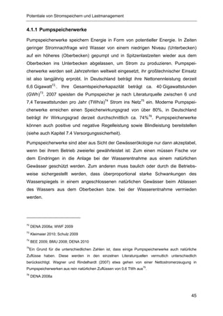 Potentiale von Stromspeichern und Lastmanagement


4.1.1 Pumpspeicherwerke

Pumpspeicherwerke speichern Energie in Form von potentieller Energie. In Zeiten
geringer Stromnachfrage wird Wasser von einem niedrigen Niveau (Unterbecken)
auf ein höheres (Oberbecken) gepumpt und in Spitzenlastzeiten wieder aus dem
Oberbecken ins Unterbecken abgelassen, um Strom zu produzieren. Pumpspei-
cherwerke werden seit Jahrzehnten weltweit eingesetzt, ihr großtechnischer Einsatz
ist also langjährig erprobt. In Deutschland beträgt ihre Nettonennleistung derzeit
6,6 Gigawatt72,. Ihre Gesamtspeicherkapazität beträgt ca. 40 Gigawattstunden
(GWh)73. 2007 speisten die Pumpspeicher je nach Literaturquelle zwischen 6 und
7,4 Terawattstunden pro Jahr (TWh/a)74 Strom ins Netz75 ein. Moderne Pumpspei-
cherwerke erreichen einen Speicherwirkungsgrad von über 80%, in Deutschland
beträgt ihr Wirkungsgrad derzeit durchschnittlich ca. 74%76. Pumpspeicherwerke
können auch positive und negative Regelleistung sowie Blindleistung bereitstellen
(siehe auch Kapitel 7.4 Versorgungssicherheit).

Pumpspeicherwerke sind aber aus Sicht der Gewässerökologie nur dann akzeptabel,
wenn bei ihrem Betrieb zweierlei gewährleistet ist: Zum einen müssen Fische vor
dem Eindringen in die Anlage bei der Wasserentnahme aus einem natürlichen
Gewässer geschützt werden. Zum anderen muss baulich oder durch die Betriebs-
weise sichergestellt werden, dass überproportional starke Schwankungen des
Wasserspiegels in einem angeschlossenen natürlichen Gewässer beim Ablassen
des Wassers aus dem Oberbecken bzw. bei der Wasserentnahme vermieden
werden.




72
     DENA 2008a; WWF 2009
73
     Kleimaier 2010; Schulz 2009
74
     BEE 2009; BMU 2008; DENA 2010
75
 Ein Grund für die unterschiedlichen Zahlen ist, dass einige Pumpspeicherwerke auch natürliche
Zuflüsse haben. Diese werden in den einzelnen Literaturquellen vermutlich unterschiedlich
berücksichtigt. Wagner und Rindelhardt (2007) etwa gehen von einer Nettostromerzeugung in
Pumpspeicherwerken aus rein natürlichen Zuflüssen von 0,6 TWh aus75.
76
     DENA 2008a




                                                                                           45
 
