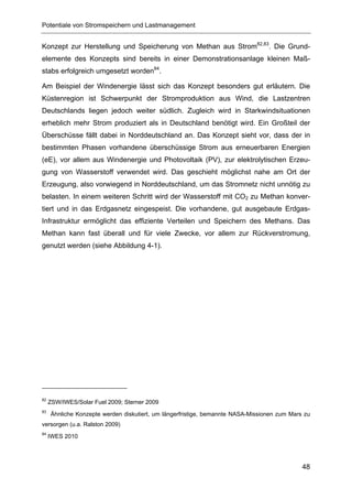 Potentiale von Stromspeichern und Lastmanagement


Konzept zur Herstellung und Speicherung von Methan aus Strom82,83. Die Grund-
elemente des Konzepts sind bereits in einer Demonstrationsanlage kleinen Maß-
stabs erfolgreich umgesetzt worden84.

Am Beispiel der Windenergie lässt sich das Konzept besonders gut erläutern. Die
Küstenregion ist Schwerpunkt der Stromproduktion aus Wind, die Lastzentren
Deutschlands liegen jedoch weiter südlich. Zugleich wird in Starkwindsituationen
erheblich mehr Strom produziert als in Deutschland benötigt wird. Ein Großteil der
Überschüsse fällt dabei in Norddeutschland an. Das Konzept sieht vor, dass der in
bestimmten Phasen vorhandene überschüssige Strom aus erneuerbaren Energien
(eE), vor allem aus Windenergie und Photovoltaik (PV), zur elektrolytischen Erzeu-
gung von Wasserstoff verwendet wird. Das geschieht möglichst nahe am Ort der
Erzeugung, also vorwiegend in Norddeutschland, um das Stromnetz nicht unnötig zu
belasten. In einem weiteren Schritt wird der Wasserstoff mit CO2 zu Methan konver-
tiert und in das Erdgasnetz eingespeist. Die vorhandene, gut ausgebaute Erdgas-
Infrastruktur ermöglicht das effiziente Verteilen und Speichern des Methans. Das
Methan kann fast überall und für viele Zwecke, vor allem zur Rückverstromung,
genutzt werden (siehe Abbildung 4-1).




82
     ZSW/IWES/Solar Fuel 2009; Sterner 2009
83
     Ähnliche Konzepte werden diskutiert, um längerfristige, bemannte NASA-Missionen zum Mars zu
versorgen (u.a. Ralston 2009)
84
     IWES 2010




                                                                                             48
 