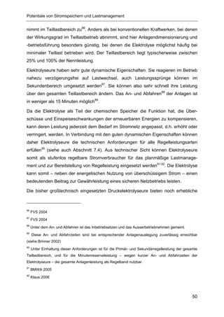 Potentiale von Stromspeichern und Lastmanagement


nimmt im Teillastbereich zu86. Anders als bei konventionellen Kraftwerken, bei denen
der Wirkungsgrad im Teillastbetrieb abnimmt, sind hier Anlagendimensionierung und
-betriebsführung besonders günstig, bei denen die Elektrolyse möglichst häufig bei
minimaler Teillast betrieben wird. Der Teillastbereich liegt typischerweise zwischen
25% und 100% der Nennleistung.

Elektrolyseure haben sehr gute dynamische Eigenschaften. Sie reagieren im Betrieb
nahezu verzögerungsfrei auf Lastwechsel, auch Leistungssprünge können im
Sekundenbereich umgesetzt werden87. Sie können also sehr schnell ihre Leistung
über den gesamten Teillastbereich ändern. Das An- und Abfahren88 der Anlagen ist
in weniger als 15 Minuten möglich89.

Da die Elektrolyse als Teil der chemischen Speicher die Funktion hat, die Über-
schüsse und Einspeiseschwankungen der erneuerbaren Energien zu kompensieren,
kann deren Leistung jederzeit dem Bedarf im Stromnetz angepasst, d.h. erhöht oder
verringert, werden. In Verbindung mit den guten dynamischen Eigenschaften können
daher Elektrolyseure die technischen Anforderungen für alle Regelleistungsarten
erfüllen90 (siehe auch Abschnitt 7.4). Aus technischer Sicht können Elektrolyseure
somit als stufenlos regelbare Stromverbraucher für das planmäßige Lastmanage-
ment und zur Bereitstellung von Regelleistung eingesetzt werden91,92. Die Elektrolyse
kann somit – neben der energetischen Nutzung von überschüssigem Strom – einen
bedeutenden Beitrag zur Gewährleistung eines sicheren Netzbetriebs leisten.

Die bisher großtechnisch eingesetzten Druckelektrolyseure bieten noch erhebliche



86
     FVS 2004
87
     FVS 2004
88
     Unter dem An- und Abfahren ist das Inbetriebsetzen und das Ausserbetriebnehmen gemeint.
89
     Diese An- und Abfahrzeiten sind bei entsprechender Anlagenauslegung zuverlässig erreichbar
(siehe Brinner 2002)
90
     Unter Einhaltung dieser Anforderungen ist für die Primär- und Sekundärregelleistung der gesamte
Teillastbereich, und für die Minutenreserveleistung – wegen kurzer An- und Abfahrzeiten der
Elektrolyseure – die gesamte Anlagenleistung als Regelband nutzbar.
91
     BMWA 2005
92
     Klaus 2008




                                                                                                 50
 