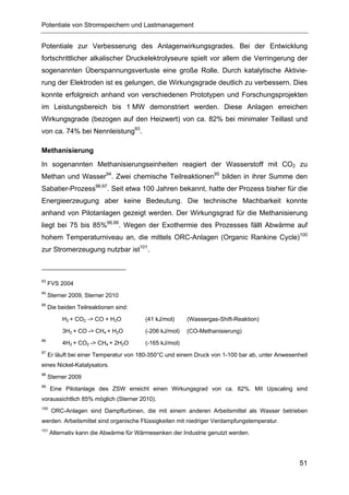 Potentiale von Stromspeichern und Lastmanagement


Potentiale zur Verbesserung des Anlagenwirkungsgrades. Bei der Entwicklung
fortschrittlicher alkalischer Druckelektrolyseure spielt vor allem die Verringerung der
sogenannten Überspannungsverluste eine große Rolle. Durch katalytische Aktivie-
rung der Elektroden ist es gelungen, die Wirkungsgrade deutlich zu verbessern. Dies
konnte erfolgreich anhand von verschiedenen Prototypen und Forschungsprojekten
im Leistungsbereich bis 1 MW demonstriert werden. Diese Anlagen erreichen
Wirkungsgrade (bezogen auf den Heizwert) von ca. 82% bei minimaler Teillast und
von ca. 74% bei Nennleistung93.

Methanisierung
In sogenannten Methanisierungseinheiten reagiert der Wasserstoff mit CO2 zu
Methan und Wasser94. Zwei chemische Teilreaktionen95 bilden in ihrer Summe den
Sabatier-Prozess96;97. Seit etwa 100 Jahren bekannt, hatte der Prozess bisher für die
Energieerzeugung aber keine Bedeutung. Die technische Machbarkeit konnte
anhand von Pilotanlagen gezeigt werden. Der Wirkungsgrad für die Methanisierung
liegt bei 75 bis 85%98,99. Wegen der Exothermie des Prozesses fällt Abwärme auf
hohem Temperaturniveau an, die mittels ORC-Anlagen (Organic Rankine Cycle)100
zur Stromerzeugung nutzbar ist101.



93
     FVS 2004
94
     Sterner 2009, Sterner 2010
95
     Die beiden Teilreaktionen sind:

          H2 + CO2 -> CO + H2O          (41 kJ/mol)     (Wassergas-Shift-Reaktion)

          3H2 + CO -> CH4 + H2O         (-206 kJ/mol)   (CO-Methanisierung)
96
          4H2 + CO2 -> CH4 + 2H2O       (-165 kJ/mol)
97
     Er läuft bei einer Temperatur von 180-350°C und einem Druck von 1-100 bar ab, unter Anwesenheit
eines Nickel-Katalysators.
98
     Sterner 2009
99
      Eine Pilotanlage des ZSW erreicht einen Wirkungsgrad von ca. 82%. Mit Upscaling sind
voraussichtlich 85% möglich (Sterner 2010).
100
      ORC-Anlagen sind Dampfturbinen, die mit einem anderen Arbeitsmittel als Wasser betrieben
werden. Arbeitsmittel sind organische Flüssigkeiten mit niedriger Verdampfungstemperatur.
101
      Alternativ kann die Abwärme für Wärmesenken der Industrie genutzt werden.




                                                                                                 51
 