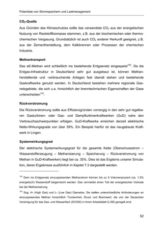 Potentiale von Stromspeichern und Lastmanagement


CO2-Quelle
Aus Gründen des Klimaschutzes sollte das verwendete CO2 aus der energetischen
Nutzung von Reststoffbiomasse stammen, z.B. aus der biochemischen oder thermo-
chemischen Vergasung. Grundsätzlich ist auch CO2 anderer Herkunft geeignet, z.B.
aus der Zementherstellung, dem Kalkbrennen oder Prozessen der chemischen
Industrie.

Methantransport
Das eE-Methan wird schließlich ins bestehende Erdgasnetz eingespeist102. Da die
Erdgas-Infrastruktur in Deutschland sehr gut ausgebaut ist, können Methan-
herstellende und -verbrauchende Anlagen fast überall stehen und bestehende
Gaskraftwerke genutzt werden. In Deutschland bestehen mehrere regionale Gas-
netzgebiete, die sich u.a. hinsichtlich der brenntechnischen Eigenschaften der Gase
unterscheiden103.

Rückverstromung
Die Rückverstromung sollte aus Effizienzgründen vorrangig in den sehr gut regelba-
ren Gasturbinen- oder Gas- und Dampfturbinenkraftwerken (GuD) nahe den
Verbrauchsschwerpunkten erfolgen. GuD-Kraftwerke erreichen derzeit elektrische
Netto-Wirkungsgrade von über 59%. Ein Beispiel hierfür ist das neugebaute Kraft-
werk in Lingen.

Systemwirkungsgrad
Der elektrische Systemwirkungsgrad für die gesamte Kette (Überschussstrom –
Wasserstofferzeugung – Methanisierung – Speicherung – Rückverstromung von
Methan in GuD-Kraftwerken) liegt bei ca. 35%. Dies ist das Ergebnis unserer Simula-
tion, deren Ergebnisse ausführlich in Kapitel 7.3 dargestellt werden.


102
      Dem ins Erdgasnetz einzuspeisenden Methanstrom können bis zu 5 Volumenprozent (ca. 1,5%
energetisch) Wasserstoff beigemischt werden. Das vermeidet einen Teil der energetischen Verluste
bei der Methanisierung.
103
      Sog. H- (High Gas) und L- (Low Gas) Gasnetze. Sie stellen unterschiedliche Anforderungen an
einzuspeisendes Methan hinsichtlich Trockenheit, Druck und Brennwert, die von der Deutschen
Vereinigung für das Gas- und Wasserfach (DVGW) in ihrem Arbeitsblatt G 260 geregelt sind.




                                                                                              52
 