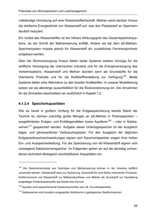 Potentiale von Stromspeichern und Lastmanagement


vollständige Umrüstung auf eine Wasserstoffwirtschaft. Methan weist darüber hinaus
die dreifache Energiedichte von Wasserstoff auf, was den Platzbedarf an Speichern
deutlich reduziert.

Ein Vorteil des Wasserstoffes ist der höhere Wirkungsgrad des Gesamtspeichersys-
tems, da der Schritt der Methanisierung entfällt. Anders als bei dem eE-Methan-
Speichersystem müsste jedoch für Wasserstoff ein zusätzliches Ferntransportnetz
aufgebaut werden.

Über die Stromversorgung hinaus bieten beide Systeme weitere Vorzüge für die
stoffliche Versorgung der chemischen Industrie und für die Energieversorgung des
Verkehrssektors: Wasserstoff und Methan stünden dann als Grundstoffe für die
chemische Produkte und für die Kraftstoffherstellung zur Verfügung108. Beide
Systeme bilden eine Alternative zu den fossilen Kraftstoffen. In unserer Modellierung
setzen wir sie allerdings ausschließlich für die Rückverstromung ein. Die Annahmen
für die Simulation beschreiben wir ausführlich in Kapitel 7.2.


4.1.2.4 Speicherkapazitäten

Wie es heute in großem Umfang für die Erdgasspeicherung bereits Stand der
Technik ist, können zukünftig große Mengen an eE-Methan in Porenspeichern –
ausgeförderten Erdgas- und Erdöllagerstätten sowie Aquiferen109 – oder in Salzka-
vernen110 gespeichert werden. Aufgabe dieser Untertagespeicher ist der Ausgleich
tages- und jahreszeitlicher Verbrauchsspitzen. Für den Ausgleich der täglichen
Erdgasverbrauchsschwankungen eignen sich Kavernenspeicher wegen ihrer hohen
Ein- und Ausspeicherleistung. Für die Speicherung von eE-Wasserstoff eignen sich
vorwiegend Salzkavernenspeicher. Im Folgenden gehen wir auf die derzeitig vorhan-
denen technisch-ökologisch erschließbaren Kapazitäten ein.



108
      Die Zwischenprodukte aus Hydrolyse und Methanisierung können in der Industrie stofflich
verwendet werden: Wasserstoff etwa zur Hydrierung, Sauerstoff für eine Reihe chemischer Prozesse,
Kohlenmonoxid und Wasserstoff zur Methanolsynthese und Methan als Grundstoff zur Herstellung
langkettiger Kohlenwasserstoffe wie Diesel oder Kerosin.
109
      Aquifere sind wasserführende Gesteinsschichten wie z.B. Grundwasserleiter.
110
      Salzkavernen sind künstlich ausgespülte Hohlräume in geologischen Salzformationen.




                                                                                              55
 