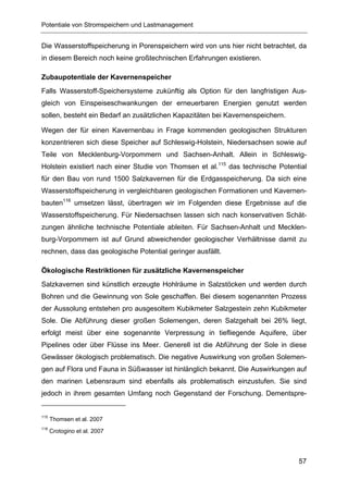 Potentiale von Stromspeichern und Lastmanagement


Die Wasserstoffspeicherung in Porenspeichern wird von uns hier nicht betrachtet, da
in diesem Bereich noch keine großtechnischen Erfahrungen existieren.

Zubaupotentiale der Kavernenspeicher
Falls Wasserstoff-Speichersysteme zukünftig als Option für den langfristigen Aus-
gleich von Einspeiseschwankungen der erneuerbaren Energien genutzt werden
sollen, besteht ein Bedarf an zusätzlichen Kapazitäten bei Kavernenspeichern.

Wegen der für einen Kavernenbau in Frage kommenden geologischen Strukturen
konzentrieren sich diese Speicher auf Schleswig-Holstein, Niedersachsen sowie auf
Teile von Mecklenburg-Vorpommern und Sachsen-Anhalt. Allein in Schleswig-
Holstein existiert nach einer Studie von Thomsen et al.115 das technische Potential
für den Bau von rund 1500 Salzkavernen für die Erdgasspeicherung. Da sich eine
Wasserstoffspeicherung in vergleichbaren geologischen Formationen und Kavernen-
bauten116 umsetzen lässt, übertragen wir im Folgenden diese Ergebnisse auf die
Wasserstoffspeicherung. Für Niedersachsen lassen sich nach konservativen Schät-
zungen ähnliche technische Potentiale ableiten. Für Sachsen-Anhalt und Mecklen-
burg-Vorpommern ist auf Grund abweichender geologischer Verhältnisse damit zu
rechnen, dass das geologische Potential geringer ausfällt.

Ökologische Restriktionen für zusätzliche Kavernenspeicher
Salzkavernen sind künstlich erzeugte Hohlräume in Salzstöcken und werden durch
Bohren und die Gewinnung von Sole geschaffen. Bei diesem sogenannten Prozess
der Aussolung entstehen pro ausgesoltem Kubikmeter Salzgestein zehn Kubikmeter
Sole. Die Abführung dieser großen Solemengen, deren Salzgehalt bei 26% liegt,
erfolgt meist über eine sogenannte Verpressung in tiefliegende Aquifere, über
Pipelines oder über Flüsse ins Meer. Generell ist die Abführung der Sole in diese
Gewässer ökologisch problematisch. Die negative Auswirkung von großen Solemen-
gen auf Flora und Fauna in Süßwasser ist hinlänglich bekannt. Die Auswirkungen auf
den marinen Lebensraum sind ebenfalls als problematisch einzustufen. Sie sind
jedoch in ihrem gesamten Umfang noch Gegenstand der Forschung. Dementspre-


115
      Thomsen et al. 2007
116
      Crotogino et al. 2007




                                                                                57
 