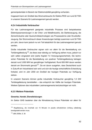 Potentiale von Stromspeichern und Lastmanagement


gementpotentiale im Bereich der Elektromobilität ganzjährig vorhanden.

Insgesamt kann ein Großteil des Stromverbrauchs für Elektro-PKW von rund 50 TWh
in unserem Szenario für Lastmanagement genutzt werden.


4.2.4 Industrielle Verbraucher

Für das Lastmanagement geeignete industrielle Prozesse sind beispielsweise
Elektrolyseanwendungen in der Chlor- und Metallindustrie, die Stahlerzeugung, die
Zementindustrie oder Querschnittstechnologien wie Prozesswärme oder Drucklufter-
zeugung. Der Stromverbrauch dieser Anwendungen beträgt zusammen rund 50 TWh
pro Jahr, davon kann jedoch nur ein Teil tatsächlich für das Lastmanagement genutzt
werden.

Große industrielle Verbraucher eignen sich vor allem für die Bereitstellung von
Tertiärregelleistung120, da diese zwar ständig zur Verfügung stehen muss, jedoch nur
sehr selten eingesetzt wird (siehe Kapitel 7.4 Versorgungssicherheit). Die techni-
schen Potentiale für die Bereitstellung von positiver Tertiärregelleistung betragen
derzeit rund 3.000 MW bei ganzjähriger Verfügbarkeit. Rund 600 MW davon werden
derzeit am Strommarkt genutzt121. Da wir davon ausgehen, dass Deutschland auch
in Zukunft ein Industrieland sein wird und sich die heutige wirtschaftliche Entwicklung
fortsetzt, wird im Jahr 2050 ein Großteil der heutigen Potentiale zur Verfügung
stehen.

In unserem Szenario können große industrielle Verbraucher ganzjährig 1,5 GW
Tertiäregelleistung bereitstellen – das entspricht der Hälfte der heutigen Potentiale.
Weitere Optionen des industriellen Lastmanagements berücksichtigen wir nicht.


4.2.5 Weitere Potentiale

Gewerbe, Handel, Dienstleistungen
Im Sektor GHD bestehen über die Klimatisierung hinaus Potentiale vor allem für


120
      Regelleistung, die innerhalb von 15 Minuten im jeweils erforderlichen Umfang vollständig
bereitgestellt werden muss.
121
      UBA 2009b, S. 38




                                                                                           62
 