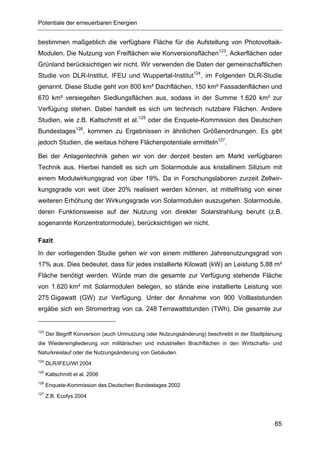 Potentiale der erneuerbaren Energien


bestimmen maßgeblich die verfügbare Fläche für die Aufstellung von Photovoltaik-
Modulen. Die Nutzung von Freiflächen wie Konversionsflächen123, Ackerflächen oder
Grünland berücksichtigen wir nicht. Wir verwenden die Daten der gemeinschaftlichen
Studie von DLR-Institut, IFEU und Wuppertal-Institut124, im Folgenden DLR-Studie
genannt. Diese Studie geht von 800 km² Dachflächen, 150 km² Fassadenflächen und
670 km² versiegelten Siedlungsflächen aus, sodass in der Summe 1.620 km² zur
Verfügung stehen. Dabei handelt es sich um technisch nutzbare Flächen. Andere
Studien, wie z.B. Kaltschmitt et al.125 oder die Enquete-Kommission des Deutschen
Bundestages126, kommen zu Ergebnissen in ähnlichen Größenordnungen. Es gibt
jedoch Studien, die weitaus höhere Flächenpotentiale ermitteln127.

Bei der Anlagentechnik gehen wir von der derzeit besten am Markt verfügbaren
Technik aus. Hierbei handelt es sich um Solarmodule aus kristallinem Silizium mit
einem Modulwirkungsgrad von über 19%. Da in Forschungslaboren zurzeit Zellwir-
kungsgrade von weit über 20% realisiert werden können, ist mittelfristig von einer
weiteren Erhöhung der Wirkungsgrade von Solarmodulen auszugehen. Solarmodule,
deren Funktionsweise auf der Nutzung von direkter Solarstrahlung beruht (z.B.
sogenannte Konzentratormodule), berücksichtigen wir nicht.

Fazit
In der vorliegenden Studie gehen wir von einem mittleren Jahresnutzungsgrad von
17% aus. Dies bedeutet, dass für jedes installierte Kilowatt (kW) an Leistung 5,88 m²
Fläche benötigt werden. Würde man die gesamte zur Verfügung stehende Fläche
von 1.620 km² mit Solarmodulen belegen, so stände eine installierte Leistung von
275 Gigawatt (GW) zur Verfügung. Unter der Annahme von 900 Volllaststunden
ergäbe sich ein Stromertrag von ca. 248 Terrawattstunden (TWh). Die gesamte zur


123
      Der Begriff Konversion (auch Umnutzung oder Nutzungsänderung) beschreibt in der Stadtplanung
die Wiedereingliederung von militärischen und industriellen Brachflächen in den Wirtschafts- und
Naturkreislauf oder die Nutzungsänderung von Gebäuden.
124
      DLR/IFEU/WI 2004
125
      Kaltschmitt et al. 2006
126
      Enquete-Kommission des Deutschen Bundestages 2002
127
      Z.B. Ecofys 2004




                                                                                               65
 