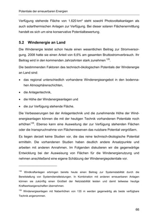 Potentiale der erneuerbaren Energien


Verfügung stehende Fläche von 1.620 km² steht sowohl Photovoltaikanlagen als
auch solarthermischen Anlagen zur Verfügung. Bei dieser solaren Flächenermittlung
handelt es sich um eine konservative Potentialbewertung.


5.2      Windenergie an Land
Die Windenergie leistet schon heute einen wesentlichen Beitrag zur Stromversor-
gung. 2008 hatte sie einen Anteil von 6,6% am gesamten Bruttostromverbrauch. Ihr
Beitrag wird in den kommenden Jahrzehnten stark zunehmen 128.

Die bestimmenden Faktoren des technisch-ökologischen Potentials der Windenergie
an Land sind:

•     das regional unterschiedlich vorhandene Windenergieangebot in den bodenna-
      hen Atmosphärenschichten,

•     die Anlagentechnik,

•     die Höhe der Windenergieanlagen und

•     die zur Verfügung stehende Fläche.

Die Verbesserungen bei der Anlagentechnik und die zunehmende Höhe der Wind-
energieanlagen können die mit der heutigen Technik vorhandenen Potentiale noch
erhöhen129. Ebenso kann eine Ausweitung der zur Verfügung stehenden Flächen
oder die Inanspruchnahme von Flächenreserven das nutzbare Potential vergrößern.

Es liegen derzeit keine Studien vor, die das reine technisch-ökologische Potential
ermitteln. Die vorhandenen Studien haben deutlich andere Ansatzpunkte und
arbeiten mit anderen Annahmen. Im Folgenden diskutieren wir die gegenwärtige
Entwicklung bei der Ausweisung von Flächen für die Windenergienutzung und
nehmen anschließend eine eigene Schätzung der Windenergiepotentiale vor.


128
      Windkraftanlagen erbringen bereits heute einen Beitrag zur Systemstabilität durch die
Bereitstellung von Systemdienstleistungen. In Kombination mit anderen erneuerbaren Anlagen
können sie zukünftig einen Großteil der Netzstabilität leisten und damit teilweise heutige
Kraftwerkseigenschaften übernehmen.
129
      Windenergieanlagen mit Nabenhöhen von 135 m werden gegenwärtig als beste verfügbare
Technik angenommen.




                                                                                        66
 