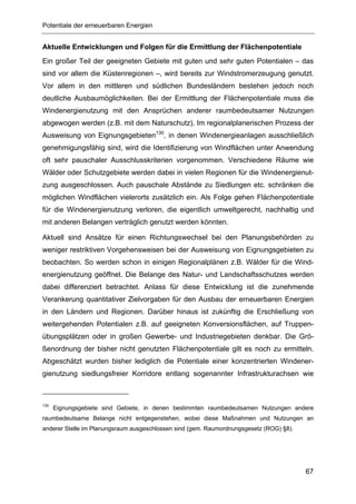 Potentiale der erneuerbaren Energien


Aktuelle Entwicklungen und Folgen für die Ermittlung der Flächenpotentiale
Ein großer Teil der geeigneten Gebiete mit guten und sehr guten Potentialen – das
sind vor allem die Küstenregionen –, wird bereits zur Windstromerzeugung genutzt.
Vor allem in den mittleren und südlichen Bundesländern bestehen jedoch noch
deutliche Ausbaumöglichkeiten. Bei der Ermittlung der Flächenpotentiale muss die
Windenergienutzung mit den Ansprüchen anderer raumbedeutsamer Nutzungen
abgewogen werden (z.B. mit dem Naturschutz). Im regionalplanerischen Prozess der
Ausweisung von Eignungsgebieten130, in denen Windenergieanlagen ausschließlich
genehmigungsfähig sind, wird die Identifizierung von Windflächen unter Anwendung
oft sehr pauschaler Ausschlusskriterien vorgenommen. Verschiedene Räume wie
Wälder oder Schutzgebiete werden dabei in vielen Regionen für die Windenergienut-
zung ausgeschlossen. Auch pauschale Abstände zu Siedlungen etc. schränken die
möglichen Windflächen vielerorts zusätzlich ein. Als Folge gehen Flächenpotentiale
für die Windenergienutzung verloren, die eigentlich umweltgerecht, nachhaltig und
mit anderen Belangen verträglich genutzt werden könnten.

Aktuell sind Ansätze für einen Richtungswechsel bei den Planungsbehörden zu
weniger restriktiven Vorgehensweisen bei der Ausweisung von Eignungsgebieten zu
beobachten. So werden schon in einigen Regionalplänen z.B. Wälder für die Wind-
energienutzung geöffnet. Die Belange des Natur- und Landschaftsschutzes werden
dabei differenziert betrachtet. Anlass für diese Entwicklung ist die zunehmende
Verankerung quantitativer Zielvorgaben für den Ausbau der erneuerbaren Energien
in den Ländern und Regionen. Darüber hinaus ist zukünftig die Erschließung von
weitergehenden Potentialen z.B. auf geeigneten Konversionsflächen, auf Truppen-
übungsplätzen oder in großen Gewerbe- und Industriegebieten denkbar. Die Grö-
ßenordnung der bisher nicht genutzten Flächenpotentiale gilt es noch zu ermitteln.
Abgeschätzt wurden bisher lediglich die Potentiale einer konzentrierten Windener-
gienutzung siedlungsfreier Korridore entlang sogenannter Infrastrukturachsen wie



130
      Eignungsgebiete sind Gebiete, in denen bestimmten raumbedeutsamen Nutzungen andere
raumbedeutsame Belange nicht entgegenstehen, wobei diese Maßnahmen und Nutzungen an
anderer Stelle im Planungsraum ausgeschlossen sind (gem. Raumordnungsgesetz (ROG) §8).




                                                                                         67
 