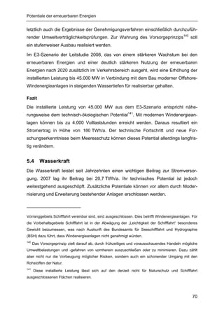Potentiale der erneuerbaren Energien


letztlich auch die Ergebnisse der Genehmigungsverfahren einschließlich durchzufüh-
render Umweltverträglichkeitsprüfungen. Zur Wahrung des Vorsorgeprinzips140 soll
ein stufenweiser Ausbau realisiert werden.

Im E3-Szenario der Leitstudie 2008, das von einem stärkeren Wachstum bei den
erneuerbaren Energien und einer deutlich stärkeren Nutzung der erneuerbaren
Energien nach 2020 zusätzlich im Verkehrsbereich ausgeht, wird eine Erhöhung der
installierten Leistung bis 45.000 MW in Verbindung mit dem Bau moderner Offshore-
Windenergieanlagen in steigenden Wassertiefen für realisierbar gehalten.

Fazit
Die installierte Leistung von 45.000 MW aus dem E3-Szenario entspricht nähe-
rungsweise dem technisch-ökologischen Potential141. Mit modernen Windenergiean-
lagen können bis zu 4.000 Volllaststunden erreicht werden. Daraus resultiert ein
Stromertrag in Höhe von 180 TWh/a. Der technische Fortschritt und neue For-
schungserkenntnisse beim Meeresschutz können dieses Potential allerdings langfris-
tig verändern.


5.4       Wasserkraft
Die Wasserkraft leistet seit Jahrzehnten einen wichtigen Beitrag zur Stromversor-
gung. 2007 lag ihr Beitrag bei 20,7 TWh/a. Ihr technisches Potential ist jedoch
weitestgehend ausgeschöpft. Zusätzliche Potentiale können vor allem durch Moder-
nisierung und Erweiterung bestehender Anlagen erschlossen werden.



Vorranggebiets Schifffahrt vereinbar sind, sind ausgeschlossen. Dies betrifft Windenergieanlagen. Für
die Vorbehaltsgebiete Schifffahrt ist in der Abwägung der „Leichtigkeit der Schifffahrt“ besonderes
Gewicht beizumessen, was nach Auskunft des Bundesamts für Seeschifffahrt und Hydrographie
(BSH) dazu führt, dass Windenergieanlagen nicht genehmigt würden.
140
      Das Vorsorgeprinzip zielt darauf ab, durch frühzeitiges und vorausschauendes Handeln mögliche
Umweltbelastungen und -gefahren von vornherein auszuschließen oder zu minimieren. Dazu zählt
aber nicht nur die Vorbeugung möglicher Risiken, sondern auch ein schonender Umgang mit den
Rohstoffen der Natur.
141
      Diese installierte Leistung lässt sich auf den derzeit nicht für Naturschutz und Schifffahrt
ausgeschlossenen Flächen realisieren.




                                                                                                  70
 