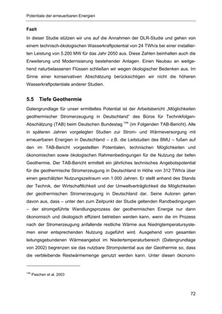 Potentiale der erneuerbaren Energien


Fazit
In dieser Studie stützen wir uns auf die Annahmen der DLR-Studie und gehen von
einem technisch-ökologischen Wasserkraftpotential von 24 TWh/a bei einer installier-
ten Leistung von 5.200 MW für das Jahr 2050 aus. Diese Zahlen beinhalten auch die
Erweiterung und Modernisierung bestehender Anlagen. Einen Neubau an weitge-
hend naturbelassenen Flüssen schließen wir wegen ökologischer Bedenken aus. Im
Sinne einer konservativen Abschätzung berücksichtigen wir nicht die höheren
Wasserkraftpotentiale anderer Studien.


5.5       Tiefe Geothermie
Datengrundlage für unser ermitteltes Potential ist der Arbeitsbericht „Möglichkeiten
geothermischer Stromerzeugung in Deutschland“ des Büros für Technikfolgen-
Abschätzung (TAB) beim Deutschen Bundestag 144 (im Folgenden TAB-Bericht). Alle
in späteren Jahren vorgelegten Studien zur Strom- und Wärmeversorgung mit
erneuerbaren Energien in Deutschland – z.B. die Leitstudien des BMU – fußen auf
den im TAB-Bericht vorgestellten Potentialen, technischen Möglichkeiten und
ökonomischen sowie ökologischen Rahmenbedingungen für die Nutzung der tiefen
Geothermie. Der TAB-Bericht ermittelt ein jährliches technisches Angebotspotential
für die geothermische Stromerzeugung in Deutschland in Höhe von 312 TWh/a über
einen geschätzten Nutzungszeitraum von 1.000 Jahren. Er stellt anhand des Stands
der Technik, der Wirtschaftlichkeit und der Umweltverträglichkeit die Möglichkeiten
der geothermischen Stromerzeugung in Deutschland dar. Seine Autoren gehen
davon aus, dass – unter den zum Zeitpunkt der Studie geltenden Randbedingungen
– der stromgeführte Wandlungsprozess der geothermischen Energie nur dann
ökonomisch und ökologisch effizient betrieben werden kann, wenn die im Prozess
nach der Stromerzeugung anfallende restliche Wärme aus Niedrigtemperatursyste-
men einer entsprechenden Nutzung zugeführt wird. Ausgehend vom gesamten
leitungsgebundenen Wärmeangebot im Niedertemperaturbereich (Datengrundlage
von 2002) begrenzen sie das nutzbare Strompotential aus der Geothermie so, dass
die verbleibende Restwärmemenge genutzt werden kann. Unter diesen ökonomi-


144
      Paschen et al. 2003




                                                                                 72
 