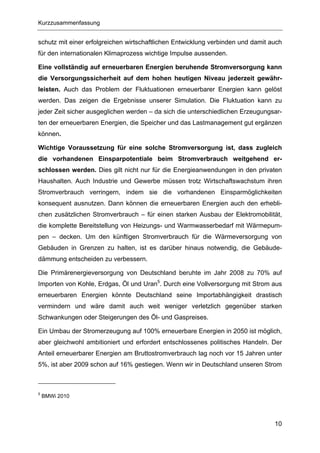 Kurzzusammenfassung


schutz mit einer erfolgreichen wirtschaftlichen Entwicklung verbinden und damit auch
für den internationalen Klimaprozess wichtige Impulse aussenden.

Eine vollständig auf erneuerbaren Energien beruhende Stromversorgung kann
die Versorgungssicherheit auf dem hohen heutigen Niveau jederzeit gewähr-
leisten. Auch das Problem der Fluktuationen erneuerbarer Energien kann gelöst
werden. Das zeigen die Ergebnisse unserer Simulation. Die Fluktuation kann zu
jeder Zeit sicher ausgeglichen werden – da sich die unterschiedlichen Erzeugungsar-
ten der erneuerbaren Energien, die Speicher und das Lastmanagement gut ergänzen
können.

Wichtige Voraussetzung für eine solche Stromversorgung ist, dass zugleich
die vorhandenen Einsparpotentiale beim Stromverbrauch weitgehend er-
schlossen werden. Dies gilt nicht nur für die Energieanwendungen in den privaten
Haushalten. Auch Industrie und Gewerbe müssen trotz Wirtschaftswachstum ihren
Stromverbrauch verringern, indem sie die vorhandenen Einsparmöglichkeiten
konsequent ausnutzen. Dann können die erneuerbaren Energien auch den erhebli-
chen zusätzlichen Stromverbrauch – für einen starken Ausbau der Elektromobilität,
die komplette Bereitstellung von Heizungs- und Warmwasserbedarf mit Wärmepum-
pen – decken. Um den künftigen Stromverbrauch für die Wärmeversorgung von
Gebäuden in Grenzen zu halten, ist es darüber hinaus notwendig, die Gebäude-
dämmung entscheiden zu verbessern.

Die Primärenergieversorgung von Deutschland beruhte im Jahr 2008 zu 70% auf
Importen von Kohle, Erdgas, Öl und Uran5. Durch eine Vollversorgung mit Strom aus
erneuerbaren Energien könnte Deutschland seine Importabhängigkeit drastisch
vermindern und wäre damit auch weit weniger verletzlich gegenüber starken
Schwankungen oder Steigerungen des Öl- und Gaspreises.

Ein Umbau der Stromerzeugung auf 100% erneuerbare Energien in 2050 ist möglich,
aber gleichwohl ambitioniert und erfordert entschlossenes politisches Handeln. Der
Anteil erneuerbarer Energien am Bruttostromverbrauch lag noch vor 15 Jahren unter
5%, ist aber 2009 schon auf 16% gestiegen. Wenn wir in Deutschland unseren Strom



5
    BMWi 2010




                                                                                 10
 