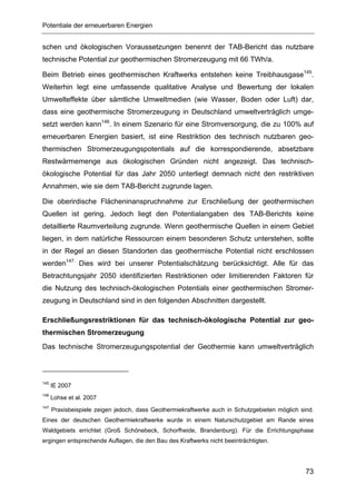 Potentiale der erneuerbaren Energien


schen und ökologischen Voraussetzungen benennt der TAB-Bericht das nutzbare
technische Potential zur geothermischen Stromerzeugung mit 66 TWh/a.

Beim Betrieb eines geothermischen Kraftwerks entstehen keine Treibhausgase145.
Weiterhin legt eine umfassende qualitative Analyse und Bewertung der lokalen
Umwelteffekte über sämtliche Umweltmedien (wie Wasser, Boden oder Luft) dar,
dass eine geothermische Stromerzeugung in Deutschland umweltverträglich umge-
setzt werden kann146. In einem Szenario für eine Stromversorgung, die zu 100% auf
erneuerbaren Energien basiert, ist eine Restriktion des technisch nutzbaren geo-
thermischen Stromerzeugungspotentials auf die korrespondierende, absetzbare
Restwärmemenge aus ökologischen Gründen nicht angezeigt. Das technisch-
ökologische Potential für das Jahr 2050 unterliegt demnach nicht den restriktiven
Annahmen, wie sie dem TAB-Bericht zugrunde lagen.

Die oberirdische Flächeninanspruchnahme zur Erschließung der geothermischen
Quellen ist gering. Jedoch liegt den Potentialangaben des TAB-Berichts keine
detaillierte Raumverteilung zugrunde. Wenn geothermische Quellen in einem Gebiet
liegen, in dem natürliche Ressourcen einem besonderen Schutz unterstehen, sollte
in der Regel an diesen Standorten das geothermische Potential nicht erschlossen
werden147. Dies wird bei unserer Potentialschätzung berücksichtigt. Alle für das
Betrachtungsjahr 2050 identifizierten Restriktionen oder limitierenden Faktoren für
die Nutzung des technisch-ökologischen Potentials einer geothermischen Stromer-
zeugung in Deutschland sind in den folgenden Abschnitten dargestellt.

Erschließungsrestriktionen für das technisch-ökologische Potential zur geo-
thermischen Stromerzeugung
Das technische Stromerzeugungspotential der Geothermie kann umweltverträglich



145
      IE 2007
146
      Lohse et al. 2007
147
      Praxisbeispiele zeigen jedoch, dass Geothermiekraftwerke auch in Schutzgebieten möglich sind.
Eines der deutschen Geothermiekraftwerke wurde in einem Naturschutzgebiet am Rande eines
Waldgebiets errichtet (Groß Schönebeck, Schorfheide, Brandenburg). Für die Errichtungsphase
ergingen entsprechende Auflagen, die den Bau des Kraftwerks nicht beeinträchtigten.




                                                                                                73
 